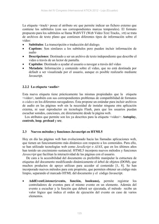Actas del IV Congreso Internacional ATICA 2012 - Loja (Ecuador)




La etiqueta <track> posee el atributo src que permite indicar un fichero externo que
contiene los subtítulos (con sus correspondientes marcas temporales). El formato
propuesto para los subtítulos se llama WebVTT (Web Video Text Tracks, .vtt) se trata
de archivos de texto plano que contienen diferentes tipos de información sobre el
video:
 Subtítulos: La transcripción o traducción del dialogo.
 Captions: Son similares a los subtítulos pero pueden incluir información de
     audio
 Descripciones: Destinado a ser un archivo de texto independiente que describe el
     video a través de un lector de pantalla.
 Capítulos: Destinado a ayudar al usuario a navegar a través del video
 Metadata: Información y contenido sobre el video, que no está destinada por
     default a ser visualizada por el usuario, aunque es posible realizarlo mediante
     Javascript.


2.2.2 La etiqueta <audio>

Esta nueva etiqueta tiene prácticamente las mismas propiedades que la etiqueta
<video>, también con sus correspondientes problemas de compatibilidad de formatos
o códecs en los diferentes navegadores. Ésta propone un estándar para incluir archivos
de audio en las páginas web sin la necesidad de instalar ninguna otra aplicación
externa, ni usar reproductor en tecnología Flash, para que los usuarios puedan
escuchar sonidos, canciones, etc directamente desde la página web.
  Los atributos que permite son los ya descritos para la etiqueta <video>: Autoplay,
controls, loop, preload y src.


2.3    Nuevos métodos y funciones Javascript en HTML5

Hoy en día las páginas web han evolucionado hacia las llamadas aplicaciones web,
que tienen un funcionamiento más dinámico con respecto a los contenidos. Para ello,
se han utilizado tecnologías web como JavaScript o AJAX, que en los últimos años
han tenido un crecimiento sustancial. HTML5 incorpora nuevos métodos y funciones
Javascript que facilitan la interactividad de las páginas con el usuario.
   De cara a la accesibilidad del documento es preferible manipular la estructura de
etiquetas del documento modificando dinámicamente el árbol de objetos (DOM), que
muchos productos de apoyo utilizan para acceder al contenido [1, 8]. Se han
incorporado nuevos métodos para este propósito, que permiten obtener un código más
limpio, separando el marcado HTML del documento y el código Javascript.

     AddEventListener(evento, función, booleano), permite registrar los
      controladores de eventos para el mismo evento en un elemento. Además del
      evento a escuchar y la función que deberá ser ejecutada, el método recibe un
      valor lógico que indica el orden de ejecución del evento en caso de varios
      elementos.




                                           125
 