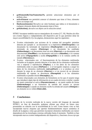 Actas del IV Congreso Internacional ATICA 2012 - Loja (Ecuador)




   getElementsByClassName(classN), permite seleccionar elementos por el
    atributo class.
   activeElement nos permitirá conocer el elemento que tiene el foco, elemento
    activo en tiempo real.
   Hasfocus(elemento) Devuelve un valor booleano que indica si el documento o
    cualquier elemento dentro del documento tiene el foco.
   getSelection(), devuelve un objeto con la selección actual.

HTML5 incorpora también nuevos manejadores de eventos [17, 18]. Muchos de ellos
son eventos lógicos o independientes del dispositivo por lo que permiten dotar de
mayor accesibilidad [4, 6] a las páginas, destacaremos aquí los siguientes:

    Eventos relacionados con acciones de la ventana del navegador: permiten
     detectar por ejemplo si un documento va a imprimirse (Onbeforeprint) o un
     documento ha terminado de imprimirse (Onafterprint) o un documento a
     terminado de cargarse (Onstorage) o un documento ha cambiado
     (Onhaschange) o un documento tiene un error (Onerror), o un documento está
     desconectado (Onoffline) o un documento está activo (Ononline), si la ventana
     está activa (Onpageshow) u oculta (Onpagehide) o si la ventana cambia de
     tamaño (Onresize),etc.
    Eventos relacionados con el funcionamiento de los elementos multimedia
     incluidos en la página: permite detectar si los datos de los elementos multimedia
     van a empezar a reproducirse (Onplay), o si los datos de los elementos
     multimedia están en pausa (OnPause) o si el navegador empieza a cargar los
     datos de los elementos multimedia (onLoadStart) o si se produce un error
     durante la carga de un elemento (Onerror) o si un recurso de un elemento
     multimedia de repente se desconecta (Onemptied) o si los elementos
     multimedia se puedan iniciar (Oncanplay), etc.
    Eventos relacionados con elementos de formularios en los que el usuario tenga
     que introducir algún tipo de información en un cuadro de texto o similar: cuando
     un menú contextual se activa (Oncontextmenu), o un menú cambia de forma
     (Onformchange) o un formulario de entrada del usuario se ejecuta
     (Onforminput) o cuando un elemento recibe la entrada del usuario (Oninput) o
     un elemento no es válido (Oninvalid).



3    Conclusiones

Después de la revisión realizada de la nueva versión del lenguaje de marcado
HTML5, en fase de desarrollo, podemos afirmar que ofrece un futuro muy
prometedor en relación con la accesibilidad de la web. Como hemos visto se han
incorporado nuevas etiquetas que aportan fundamentalmente mayor semántica al
diseño de la página y otras que permiten incorporar elementos multimedia con menor
dependencia de las tecnologías externas utilizadas hasta el momento. También se han
incorporado nuevos eventos independientes del dispositivo y funciones Javascript que



                                          126
 