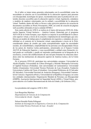 Actas del IV Congreso Internacional ATICA 2012 - Loja (Ecuador)



    En el taller se tratan temas generales relacionados con la accesibilidad, como las
necesidades en relación con la accesibilidad de la educación superior para personas
con discapacidad, tecnologías de apoyo, recomendaciones para la producción de con-
tenidos docentes accesibles para la educación superior virtual, legislación, estándares
y modelos de madurez relacionados con la calidad y accesibilidad de la educación
virtual. También, dentro del taller se llevan a cabo ejercicios prácticos de creación de
documentos accesibles en Word, Powerpoint y PDF, así como de creación de páginas
web accesibles utilizando el nuevo estándar HTML5.
    Esta cuarta edición de ATICA se realiza en el marco del proyecto ESVI-AL (Edu-
cación Superior Virtual Inclusiva – América Latina), financiado por el programa
ALFA III de la Unión Europea, cuyo objetivo es mejorar la accesibilidad de la educa-
ción superior virtual, a través de la creación e implantación de metodologías que esta-
blezcan un modelo de trabajo para el cumplimiento de requisitos y estándares de acce-
sibilidad en el contexto de la formación virtual, especialmente a través de la Web,
considerando planes de estudio que estén conceptualizados según las necesidades
sociales, de sostenibilidad y empleabilidad de las personas con discapacidades físicas
de los países de América Latina participantes, armonizados en el Espacio Común
ALCUE de Educación Superior; y cuya accesibilidad y calidad como formación vir-
tual pueda ser verificable, y pueda ser mejorada continuamente en la búsqueda de la
excelencia, a través del establecimiento de una red para fomentar las relaciones dura-
deras entre las instituciones de educación superior de América Latina y de la Unión
Europea.
    En el proyecto ESVI-AL participan tres universidades europeas: Universidad de
Alcalá (España), Universidade de Lisboa (Portugal) y Helsinki Metropolia University
of Applied Sciences (Finlandia); siete universidades de Latinoamérica: Universidad
Galileo (Guatemala), Universidad Técnica Particular de Loja (Ecuador), Fundación
Universitaria Católica del Norte (Colombia), Universidad Politécnica de El Salvador
(El Salvador), Universidad Nacional de Asunción (Paraguay), Universidad Continen-
tal de Ciencias e Ingeniería (Perú) y Universidad de la República (Uruguay); así como
tres entidades internacionales: Organización Mundial de Personas con Discapacidad
(OMPD), Asociación Internacional de Seguridad Social (AISS) y Virtual Educa, pro-
yecto adscrito a la Cumbre Iberoamericana de Jefes de Estado y de Gobierno (VE), .


  Los presidentes del congreso ATICA 2012.

  Luis Bengochea Martínez
  Departamento de Ciencias de la Computación
  Universidad de Alcalá - España

  Nelson Oswaldo Piedra Pullaguari
  Instituto de Investigación en Ingeniería y Ciencias de la. Computación
  Universidad Técnica Particular de Loja - Ecuador




                                            12
 