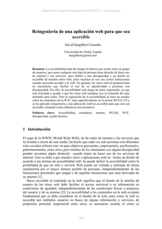 Actas del IV Congreso Internacional ATICA 2012 - Loja (Ecuador)




       Reingeniería de una aplicación web para que sea
                          accesible
                                 David Sangilbert Custodio

                                Universidad de Alcalá, España
                                   dangilbert@gmail.com



       Resumen: La accesibilidad trata de romper la barrera que existe entre un grupo
       de usuarios, que como cualquier otro tipo de persona tiene derecho de hacer uso
       de internet y sus servicios, pero debido a una discapacidad y un diseño no
       accesible de muchos sitios web, estos usuarios se ven con ciertas limitaciones
       cuando necesitan acceder a la web. En general, los sitios web no proporcionan
       un mecanismo que facilite el uso de su operatividad a personas con
       discapacidad. Por ello, la accesibilidad web juega un parte importante, ya que
       está orientada a ayudar a que los sitios web cumplan con el cometido de estar
       diseñado para todos. Para la regulación de la accesibilidad se hace un estudio
       sobre los estándares de la W3C, más específicamente en la norma WCGA 2.0 y
       se ha aplicado reingeniería a una aplicación web no accesible para que esta sea
       accesible, tomando como referencia esta normativa.
       Palabras clave: Accesibilidad,       estándares,   normas,    WCAG,      W3C,
       discapacidad, ayuda técnicas.



1 Introducción

El auge de la WWW (World Wide Web), de las redes de internet y los servicios que
se brindan a través de este medio, ha hecho que cada vez más personas con diferentes
roles sociales utilicen esta vía para objetivos personales, empresariales, profesionales,
gubernamentales, entre otros, pero muchos de los internautas con alguna discapacidad
pueden encontrar algún obstáculo cuando tratan de hacer uso de los servicios de
internet. Esto se debe a que muchos sitios o aplicaciones web no tienen un diseño de
acuerdo a las normas de accesibilidad web. Se puede definir la accesibilidad como la
posibilidad de que un sitio o servicio Web pueda ser visitado y utilizado de forma
satisfactoria por el mayor número posible de personas, independientemente de las
limitaciones personales que tengan o de aquellas limitaciones que sean derivadas de
su entorno [1].
   Hacer accesible el contenido en la web significa que el diseño de la interfaz de
usuario de los sitios web debe facilitar el acceso universal a su información en
condiciones de igualdad, independientemente de las condiciones físicas o psíquicas
del usuario y de su entorno [2]. La accesibilidad a los contenidos en la web es punto
fundamental que se debe considerar en el diseño de la web, pues como la web es
accesible por múltiples usuarios en busca de alguna información y servicios, de
propósitos personal, empresarial entre otros, es necesarios resaltar el cómo se



                                            129
 