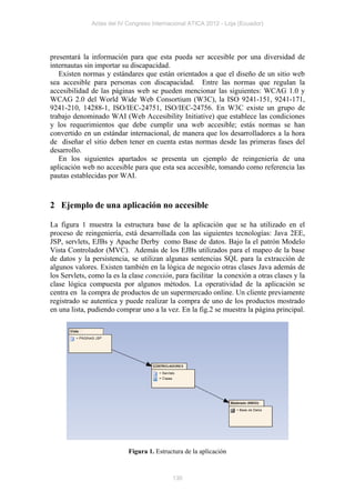 Actas del IV Congreso Internacional ATICA 2012 - Loja (Ecuador)




presentará la información para que esta pueda ser accesible por una diversidad de
internautas sin importar su discapacidad.
   Existen normas y estándares que están orientados a que el diseño de un sitio web
sea accesible para personas con discapacidad. Entre las normas que regulan la
accesibilidad de las páginas web se pueden mencionar las siguientes: WCAG 1.0 y
WCAG 2.0 del World Wide Web Consortium (W3C), la ISO 9241-151, 9241-171,
9241-210, 14288-1, ISO/IEC-24751, ISO/IEC-24756. En W3C existe un grupo de
trabajo denominado WAI (Web Accesibility Initiative) que establece las condiciones
y los requerimientos que debe cumplir una web accesible; estás normas se han
convertido en un estándar internacional, de manera que los desarrolladores a la hora
de diseñar el sitio deben tener en cuenta estas normas desde las primeras fases del
desarrollo.
   En los siguientes apartados se presenta un ejemplo de reingeniería de una
aplicación web no accesible para que esta sea accesible, tomando como referencia las
pautas establecidas por WAI.



2 Ejemplo de una aplicación no accesible

La figura 1 muestra la estructura base de la aplicación que se ha utilizado en el
proceso de reingeniería, está desarrollada con las siguientes tecnologías: Java 2EE,
JSP, servlets, EJBs y Apache Derby como Base de datos. Bajo la el patrón Modelo
Vista Controlador (MVC). Además de los EJBs utilizados para el mapeo de la base
de datos y la persistencia, se utilizan algunas sentencias SQL para la extracción de
algunos valores. Existen también en la lógica de negocio otras clases Java además de
los Servlets, como la es la clase conexión, para facilitar la conexión a otras clases y la
clase lógica compuesta por algunos métodos. La operatividad de la aplicación se
centra en la compra de productos de un supermercado online. Un cliente previamente
registrado se autentica y puede realizar la compra de uno de los productos mostrado
en una lista, pudiendo comprar uno a la vez. En la fig.2 se muestra la página principal.




                           Figura 1. Estructura de la aplicación



                                           130
 