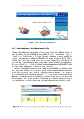 Actas del IV Congreso Internacional ATICA 2012 - Loja (Ecuador)




                        Figura 2. Página principal de la aplicación


2.1 Evaluación de la accesibilidad de la aplicación.

Existen muchas herramientas y sitios web que proporcionan una excelente ayuda a la
hora de evaluar la accesibilidad de una aplicación web. Herramientas como el
ColorSelector, ColorDoctor y el Color Contraste Analyser permiten validar los
colores y contraste de la aplicación. También hay sitios web como TAW, Bobby,
Cynthia Says, The Wave, entre otros, que permiten validar la accesibilidad de un
sitio web. En el caso de la aplicación no accesible, se han utilizados los analizadores
de colores, The Wave y el Web Developer Toolbar una extensión del Mozilla Firefox
que proporciona opciones para comprobar la accesibilidad.
    La figura 3 muestra algunos errores de CSS e incompatibilidad con algunas pautas
de la normativa, también está herramienta arroja como resultado las imágenes que no
tienen texto alternativo. Esto último no está en armonía con la pauta 1.1 del principio
de perceptibilidad de la normativa WCAG 2.0 [3]. Como bien se observa en la figura
4 existen varios problemas de accesibilidad, primeramente el contraste no cumple con
los estándares y los colores utilizados en el fondo y en algunas letras dificultan la
perceptibilidad de la interface a personas que pudieran tener algún problema visual.




 Figura 3. Prueba de la accesibilidad con el Web Developer Toolbar antes de la reingeniería



                                            131
 