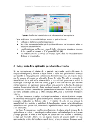 Actas del IV Congreso Internacional ATICA 2012 - Loja (Ecuador)




          Figura 4. Prueba con los analizadores de colores antes de la reingeniería.

  Otros problemas de accesibilidad que incurre la aplicación son:
    Utilización de tablas para la maquetación
    No existe un mapa del sitio, que le pudiere orientar a las internautas sobre su
        ubicación en el sitio web.
    La utilización de un Marquee para el título, este tags no aparece en ninguno
        de las especificaciones de la W3C para el HTML [4].
    los atributo tabindex y title de los botones, input y link no está debidamente
        definido ni organizados.




3 Reingenería de la aplicación para hacerla accessible

Se ha reestructurado el diseño de la portada, mejorando considerablemente la
maquetación (figura 5), además el login está en el index para que el usuario no tenga
que acceder a otra página para autenticarse; la incorporación de un pequeño mapa
que le muestra al usuario su ubicación dentro del sitio. No solo se mejorado la
accesibilidad de la aplicación, sino también la operatividad, para esto se utilizó la
tecnología JavaScript del lado del cliente, y por el lado del servidor para facilitar
ciertas funciones se agregaron nuevas clases java, como lo es la clase Lógica que
contiene los métodos Subtotal y Total mediante los cuales se mejora la operatividad y
accesibilidad, la clase Conexión que proporciona la conexión a la base de datos, ya
que se ha utilizado además de la EJBs, sentencia SQL para la extracción de algunos
valores.
   La figura 6 compete al código JavaScript insertado en la página de alta de compra,
la función de este código es que el usuario pueda aumentar o disminuir la cantidad de
productos mediantes los botones más (+) y menos (-), esto no solo mejora la
accesibilidad sino también la usabilidad de la aplicación, ya que en la aplicación no
accesible se tenía que escribir, aumentando la posibilidades de errores y la carga física
a los internautas.
   La figura 7 muestra unos cambios significativos a la página alta de compra. En la
aplicación no accesible el usuario primero buscaba en un listado el producto deseado
y luego procedía a entrar a esta página, en donde tenía que escribir la cantidad y
código del producto. Ahora con las nuevas mejoras el usuario puede ver una
representación gráfica del producto, ver el stock y el precio; además de poder seguir



                                             132
 