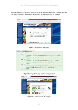 Actas del IV Congreso Internacional ATICA 2012 - Loja (Ecuador)




añadiendo productos al carro con solo clicar en el botón añadir y al final solo bastará
con hacer clic en ver detalles del pedido para ver un resumen de su compra.




                            Figura 5. Reingeniería la portada




                   Figura 6. Código JavaScript insertado en página JSP




                          Figura 7. Rediseño del alta de compras




                                           133
 