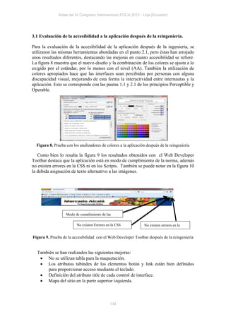 Actas del IV Congreso Internacional ATICA 2012 - Loja (Ecuador)




3.1 Evaluación de la accesibilidad a la aplicación después de la reingeniería.

Para la evaluación de la accesibilidad de la aplicación después de la ingeniería, se
utilizaron las mismas herramientas abordadas en el punto 2.1, pero éstas han arrojado
unos resultados diferentes, destacando las mejoras en cuanto accesibilidad se refiere.
La figura 8 muestra que el nuevo diseño y la combinación de los colores se ajusta a lo
exigido por el estándar, por lo menos con el nivel (AA). También la utilización de
colores apropiados hace que las interfaces sean percibidas por personas con alguna
discapacidad visual, mejorando de esta forma la interactividad entre internautas y la
aplicación. Esto se corresponde con las pautas 1.1 y 2.1 de los principios Perceptible y
Operable.




  Figura 8. Prueba con los analizadores de colores a la aplicación después de la reingeniería

   Como bien lo resalta la figura 9 los resultados obtenidos con el Web Developer
Toolbar destaca que la aplicación está en modo de cumplimiento de la norma, además
no existen errores en la CSS ni en los Scripts. También se puede notar en la figura 10
la debida asignación de texto alternativo a las imágenes.




                   Modo de cumplimiento de las
                   normas
                         No existen Errores en la CSS             No existen errores en la
                                                                  Script
Figura 9. Prueba de la accesibilidad con el Web Developer Toolbar después de la reingeniería


  También se han realizados las siguientes mejoras:
    No se utilizan tabla para la maquetación.
    Los atributos tabindex de los elementos botón y link están bien definidos
      para proporcionar acceso mediante el teclado.
    Definición del atributo title de cada control de interface.
    Mapa del sitio en la parte superior izquierda.



                                              134
 