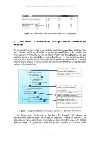 Actas del IV Congreso Internacional ATICA 2012 - Loja (Ecuador)




           Figura 10. Validación del texto alternativa después de la reingeniería.



4 Cómo incluir la accesibilidad en el proceso de desarrollo de
software

Es importante tener en cuenta la accesibilidad desde las primeras fases del desarrollo,
especialmente incluir en el análisis requisitos de accesibilidad y la elección una
tecnología que proporcione, no solo una mejor operatividad de la aplicación, sino que
también facilite la accesibilidad a los contenidos (figura 11). Otro punto importante a
destacar en el proceso es las realización de las pruebas accesibilidad, de la misma
manera que se realizan la prueba unitaria de la operatividad también se hagan pruebas
unitaria de la accesibilidad.




      Figura 11. Integración de la accesibilidad en el proceso de desarrollo de software

   Por último, antes de incurrir en las fases del desarrollo del software es
recomendable también tener en cuenta lo siguiente: separar el contenido, la
presentación y el código; utilizar tecnologías de autor accesibles que, como plantea
Lourdes Moreno [5], ayuden en el desarrollo y estén orientadas a la sistematización




                                             135
 