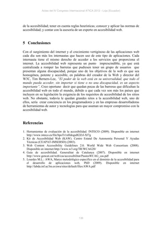 Actas del IV Congreso Internacional ATICA 2012 - Loja (Ecuador)




de la accesibilidad; tener en cuenta reglas heurísticas; conocer y aplicar las normas de
accesibilidad; y contar con la asesoría de un experto en accesibilidad web.


5 Conclusiones

Con el surgimiento del internet y el crecimiento vertiginoso de las aplicaciones web
cada día son más los internautas que hacen uso de este tipo de aplicaciones. Cada
internauta tiene el mismo derecho de acceder a los servicios que proporciona el
internet. La accesibilidad web representa un punto imprescindible, ya que está
centralizada a romper las barreras que pudiesen tener un grupo de usuarios que
presentan alguna discapacidad, porque uno de los objetivos de la web es que sea
homogénea, potente y accesible, en palabras del creador de la Web y director del
W3C, Tim Berners-Lee, “El poder de la web está en su universalidad, que todo el
mundo pueda acceder, sin importar si tiene o no una discapacidad, es un aspecto
importante”. Creo oportuno decir que quedan pocas de las barreras que dificultan la
accesibilidad web en todo el mundo, debido a que cada vez son más los países que
incluyen en su legislación la exigencia de los requisitos de accesibilidad de los sitios
web. No obstante, todavía le quedan grandes retos a la accesibilidad web, uno de
ellos, sería crear conciencia en los programadores y en las empresas desarrolladoras
de herramientas de autor y tecnologías para que asuman un mayor compromiso con la
accesibilidad web.


Referencias

1. Herramientas de evaluación de la accesibilidad. INTECO (2009). Disponible en internet
   http://www.inteco.es/file/bpoTr1nHdoguB2ZrJ-Xl7g
2. Kit de Accesibilidad Web (KAW). Centro Estatal De Autonomía Personal Y Ayudas
   Técnicas (CEAPAT-IMSERSO) (2003).
3. Web Content Accessibility Guidelines 2.0. World Wide Web Consortium (2008).
   Disponible en internet http://www.w3.org/TR/WCAG20/
4. Guía de accesibilidad. Generalitat de Catalunya (2007). Disponible en internet
   http://www.gencat.cat/web/cas/accessibilitat/PautesWCAG_cas.pdf
5. Lourdes M.L.: AWA, Marco metodológico específico en el dominio de la accesibilidad para
   el desarrollo de aplicaciones web, PhD (2009). Disponible en internet
   http://labda.inf.uc3m.es/awa/sites/default/files/AWA.pdf




                                           136
 