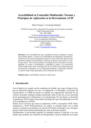 Actas del IV Congreso Internacional ATICA 2012 - Loja (Ecuador)




      Accesibilidad en Contenido Multimedia: Normas y
      Principios de Aplicación en la Herramienta AVIP

                          Marta Vázquez1, Covadonga Rodrigo2
          1
           INTECCA-Innovación y Desarrollo Tecnológico de los Centros Asociados
                              24401 Ponferrada (León)
                                  Tfno: 902110806
                       E-mail: mvazquezg@ponferrada.uned.es
                  2
                    Departamento de Lenguajes y Sistemas Informáticos
                           E.T.S. de Ingeniería Informática
                    Universidad Nacional de Educación a Distancia
                                    28015 Madrid
                                  Tfno: 913989877
                           E-mail: covadonga@lsi.uned.es



      Resumen. En la actualidad hay gran cantidad de normas, estándares y pautas
      que permiten definir y valorar la accesibilidad de las plataformas informáticas.
      Cada uno de ellos presenta diferentes puntos de vista y diferentes objetivos que
      permitirán mejorar la accesibilidad y eliminar las barreras para lograr el “dise-
      ño para todos”. Este artículo presenta la recopilación de la normativa relevante
      aplicable, en cuanto a accesibilidad y usabilidad se refiere, a la herramienta
      AVIP (Audiovisual sobre Tecnología IP) de la UNED (Universidad Nacional
      de Educación a Distancia) en su componente Hardware, componente Software
      y recursos audiovisuales generados con la utilización de la misma.

      Palabras clave: accesibilidad, normativa, audiovisual.




1 Introducción

Con el objetivo de cumplir con los estándares de calidad que exige el Espacio Euro-
peo de Educación Superior de cara a la adaptación a la Sociedad y Economía del
Conocimiento, la UNED ha puesto en marcha una organización funcional de sus
Centros Asociados mediante Campus territoriales sobre la base de un uso innovador
de las tecnologías de la información y la comunicación. De esta forma, se desarrolló
la plataforma AVIP (Audio Visual sobre tecnología IP) que está implantada con éxito
en la actualidad en la UNED.
Dentro de los servicios que ofrece la plataforma AVIP se encuentran AVIP Video-
conferencia y AVIP Webconferencia, con ambos se consigue llegar con la oferta
tutorial y extensión universitaria a los más de 60 Centros Asociados y sus correspon-
dientes Aulas Universitarias distribuidas por todo el territorio español.
Paralelamente, la universidad española ha intentado mejorar la atención a los estu-
diantes que acreditan una condición de discapacidad, lo que ha implicado una mayor


                                            137
 