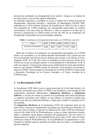 Actas del IV Congreso Internacional ATICA 2012 - Loja (Ecuador)




presencia de estudiantes con discapacidad en las aulas[1]. Aunque no se dispone de
un censo exacto, sí que existen algunos indicadores.
Un indicador importante a considerar es el que se deduce de la última Encuesta de
Discapacidad, Autonomía personal y situaciones de Dependencia (EDAD) 2008,
publicada por el INE (Instituto Nacional de Estadística) en 2009. En ella se ofrece
una estimación de 15.000 estudiantes con discapacidad matriculados en estudios
universitarios. Con estas cifras de referencia y como se muestra en la tabla que se
presenta a continuación, la UNED cuenta con más del 30% de los estudiantes con
discapacidad matriculados en las universidades españolas.

      Tabla 1. Estudiantes con discapacidad matriculados en la UNED por cursos [9].
                      Curso                06/07     07/08   08/09   09/10   10/11
            Estudiantes con discapacidad   4128      4037    4597    5779    6421

   Dado que el número de estudiantes con discapacidad matriculados en la UNED
tiende a ser ascendente y es un número bastante representativo [8] y puesto que una
de las herramientas que han de usar los alumnos para acceder a sus tutorías es la he-
rramienta AVIP, en el año 2011 inicia su andadura un nuevo proyecto dentro de la
UNED con el que se pretende mejorar la Accesibilidad de la herramienta AVIP en
todos sus aspectos. Este proyecto cuenta con la colaboración de varios patrocinadores
entre los que destacan UNIDIS (Centro de Atención a Universitarios con discapaci-
dad de la UNED, Vicerrectorado de Tecnología de la UNED, INTECCA (Innovación
y Desarrollo Tecnológico de los Centros Asociados y el Centro Asociado de la
UNED de Lugo.


2 La Herramienta AVIP

La herramienta AVIP sobre la que se apoya gran parte de la actividad tutorial y de
extensión universitaria que ofrece la UNED a sus estudiantes, está formada por dos
componentes claramente diferenciados, componente Hardware y componente
Software. A la hora de realizar un estudio de accesibilidad sobre dicha herramienta
se separaron claramente estos ámbitos, ya que además, la normativa exigible para
cada uno de ellos era totalmente diferente y exigía que el estudio se realizase de for-
ma separada.
El componente Hardware de la herramienta AVIP está compuesto tanto por las
aulas físicas, como por el equipamiento tecnológico que necesitan para funcionar. En
este caso, para el estudio, se opta por no diferenciar las Aulas AVIP de Videoconfe-
rencia de las Aulas AVIP de Webconferencia, ya que no tienen diferencias conside-
rables y solamente varían algunos elementos del equipamiento. Por este motivo se
diferenciará en el análisis la Accesibilidad Física de las aulas AVIP, tanto de Video-
conferencia como de Webconferencia y la Accesibilidad de su equipamiento. A con-
tinuación se detallan aspectos generales de ambos tipos de Aulas y el equipamiento
que las componen.



                                                   138
 