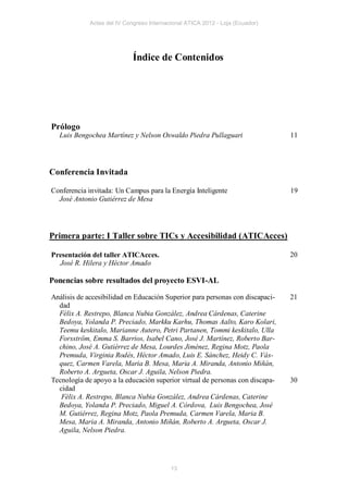 Actas del IV Congreso Internacional ATICA 2012 - Loja (Ecuador)




                             Índice de Contenidos




Prólogo
  Luis Bengochea Martínez y Nelson Oswaldo Piedra Pullaguari                   11




Conferencia Invitada

Conferencia invitada: Un Campus para la Energía Inteligente                    19
  José Antonio Gutiérrez de Mesa




Primera parte: I Taller sobre TICs y Accesibilidad (ATICAcces)

Presentación del taller ATICAcces.                                             20
  José R. Hilera y Héctor Amado

Ponencias sobre resultados del proyecto ESVI-AL

Análisis de accesibilidad en Educación Superior para personas con discapaci-   21
  dad
  Félix A. Restrepo, Blanca Nubia González, Andrea Cárdenas, Caterine
  Bedoya, Yolanda P. Preciado, Markku Karhu, Thomas Aalto, Karo Kolari,
  Teemu keskitalo, Marianne Autero, Petri Partanen, Tommi keskitalo, Ulla
  Forsström, Emma S. Barrios, Isabel Cano, José J. Martínez, Roberto Bar-
  chino, José A. Gutiérrez de Mesa, Lourdes Jiménez, Regina Motz, Paola
  Premuda, Virginia Rodés, Héctor Amado, Luis E. Sánchez, Heidy C. Vás-
  quez, Carmen Varela, Maria B. Mesa, Maria A. Miranda, Antonio Miñán,
  Roberto A. Argueta, Oscar J. Aguila, Nelson Piedra.
Tecnología de apoyo a la educación superior virtual de personas con discapa-   30
  cidad
   Félix A. Restrepo, Blanca Nubia González, Andrea Cárdenas, Caterine
  Bedoya, Yolanda P. Preciado, Miguel A. Córdova, Luis Bengochea, José
  M. Gutiérrez, Regina Motz, Paola Premuda, Carmen Varela, Maria B.
  Mesa, Maria A. Miranda, Antonio Miñán, Roberto A. Argueta, Oscar J.
  Aguila, Nelson Piedra.




                                           13
 