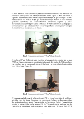 Actas del IV Congreso Internacional ATICA 2012 - Loja (Ecuador)




El Aula AVIP de Videoconferencia permite conectarse con otras Aulas AVIP en alta
calidad de video y audio con interactividad total (véase Figura 1). Para ello utiliza el
siguiente equipamiento: Una Pizarra Digital Interactiva (PDI) que sustituye a la Piza-
rra tradicional, una Pantalla de TV que mostrará la imagen deseada en cada momento
(personas conectadas por videoconferencia, contenidos digitales o perso-
nas+contenidos digitales) procedente del Equipo de Videoconferencia y el equipo de
Videoconferencia que estará conectado a su correspondiente cámara y micrófono para
poder captar todo lo que sucede en el aula.




                Fig. 1. Vista general de un aula AVIP de Videoconferencia.

El Aula AVIP de Webconferencia mantiene el equipamiento estándar de un aula
AVIP de Videoconferencia, prescindiendo únicamente del equipo de Videoconferen-
cia, esto hace que se mantenga la interactividad total y se prescinda de la alta calidad
en el video (véase Figura 2).




                Fig. 2. Vista general de un aula AVIP de Videoconferencia.

El componente Software de la herramienta AVIP es el que logra dotar de total inter-
actividad entre las Aulas. Dentro de este componente Software se han desarrollado
dos aplicaciones importantes: Pizarra Online y Conferencia Online. Pizarra Online
permite la interactividad en las aulas AVIP de Videoconferencia, haciendo que los
contenidos y anotaciones realizados por un tutor sobre una PDI en un Aula AVIP


                                           139
 