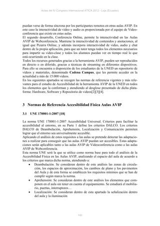 Actas del IV Congreso Internacional ATICA 2012 - Loja (Ecuador)




puedan verse de forma síncrona por los participantes remotos en otras aulas AVIP. En
este caso la interactividad de video y audio es proporcionada por el equipo de Video-
conferencia que existe en estas aulas.
El segundo desarrollo, Conferencia Online, permite la interactividad en las Aulas
AVIP de Webconferencia. Mantiene la interactividad de contenidos y anotaciones, al
igual que Pizarra Online, y además incorpora interactividad de video, audio y chat
dentro de la propia aplicación, para que un tutor tenga todos los elementos necesarios
para impartir su video-clase y todos los alumnos puedan ver en tiempo real lo que
está ocurriendo en la clase.
Todos los recursos generados gracias a la herramienta AVIP, pueden ser reproducidos
en directo o en diferido, gracias a técnicas de streaming en diferentes dispositivos.
Para ello se encuentra a disposición de los estudiantes de la UNED un repositorio de
videos y materiales, denominado Cadena Campus, que les permite acceder en la
actualidad a más de 15.000 videos.
En los siguientes apartados se recogen las normas de referencia vigentes y más rele-
vantes para el estudio de Accesibilidad de la herramienta AVIP de la UNED en todos
los elementos que la conforman y atendiendo al desglose presentado de dicha plata-
forma: Hardware, Software y Repositorio de videos[2][3][4].


3 Normas de Referencia Accesibilidad Física Aulas AVIP

3.1   UNE 170001-1:2007 [18]

La norma UNE 170001-1:2007 Accesibilidad Universal. Criterios para facilitar la
accesibilidad al entorno, en su Parte 1 define los criterios DALCO. Los criterios
DALCO de Deambulación, Aprehensión, Localización y Comunicación permiten
lograr que el entorno sea universalmente accesible.
Aplicando el análisis de estos requisitos a las aulas se pretende detectar las adaptacio-
nes a realizar para conseguir que las aulas AVIP puedan ser accesibles. Estas adapta-
ciones serán aplicables tanto a las aulas AVIP de Videoconferencia como a las aulas
AVIP de Webconferencia.
Esta norma UNE será la que se utilice como norma base para todo el análisis de la
Accesibilidad Física en las Aulas AVIP, analizando el espacio del aula de acuerdo a
los criterios que marca dicha norma, atendiendo a:
      Deambulación. Se consideran dentro de este análisis las zonas de circula-
          ción, los espacios de aproximación, los cambios de plano y los pavimentos
          del Aula y de esta forma se establecen los requisitos mínimos que se han de
          cumplir según marca la norma.
      Aprehensión: Se consideran dentro de este análisis los elementos que com-
          ponen en el aula sin tener en cuenta el equipamiento. Se estudiará el mobilia-
          rio, puertas, interruptores…
      Localización: Se consideran dentro de esta apartado la señalización dentro
          del aula y la iluminación




                                           140
 