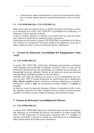 Actas del IV Congreso Internacional ATICA 2012 - Loja (Ecuador)




           Comunicación: aunque principalmente se trata de una comunicación interac-
            tiva, se revisan aspectos tanto de comunicación interactiva como no interac-
            tiva.

3.2       UNE 41500:2001 [10] y UNE 41520:2002 [11]

Dado que las aulas son espacios físicos en edificios de pública concurrencia se anali-
za el contenido de la norma UNE 41500:2001 Accesibilidad en la edificación y el
urbanismo. Criterios generales de diseño.
Se hace un análisis exhaustivo en relación a los detalles sobre las zonas de circula-
ción, espacios de aproximación, cambios de plano y pavimentos.
Relacionada con esta norma, la norma UNE 41520:2002 Accesibilidad en la Edifica-
ción. Espacios de comunicación horizontal, establece los parámetros exactos que se
deben cumplir en cuanto a zonas de circulación, puertas y señalización.


5 Normas de Referencia Accesibilidad del Equipamiento Aulas
AVIP

4.1 UNE 139801:2003 [12]

La norma UNE 139801:2003. Aplicaciones informáticas para personas con discapa-
cidad. Requisitos de accesibilidad al ordenador. Hardware. Tiene en cuenta que las
plataformas informáticas han sido desarrolladas sin considerar que las personas con
discapacidad tienen que utilizarlas. Muchas de las barreras de acceso que presentan
estas plataformas informáticas podrían evitarse fácilmente.
Teniendo como marco de referencia esta norma se revisa el equipamiento que com-
pone las aulas AVIP. El estudio proporciona las características que el equipamiento
debe, debería y puede satisfacer, teniendo en cuenta las categorías que se listarán a
continuación, siendo el debe, las características mínimas exigibles y el puede las
deseables.
Se tienen en cuenta los siguientes elementos: Botones e interruptores, teclas y tecla-
dos, pantallas, dispositivos de audio, unidades de disco y medios de almacenamiento
extraíbles, conexiones externas, tiempo de respuesta y documentación técnica.


5 Normas de Referencia Accesibilidad del Software

5.1 UNE 139802:2009 [13]

La norma UNE 139802:2009 Aplicaciones informáticas para personas con discapaci-
dad. Requisitos de accesibilidad del software está basada en la norma europea ISO
9241-171:2008 Ergonomics of human-system interaction Part 171: Guidance on
software accessibility y describe con detalle las características de accesibilidad que
deben proporcionarse en las aplicaciones informáticas.


                                              141
 