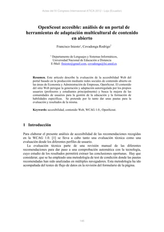 Actas del IV Congreso Internacional ATICA 2012 - Loja (Ecuador)




      OpenScout accesible: análisis de un portal de
 herramientas de adaptación multicultural de contenido
                      en abierto
                         Francisco Iniesto1, Covadonga Rodrigo1

                    1
                     Departamento de Lenguajes y Sistemas Informáticos,
                     Universidad Nacional de Educación a Distancia
                    E-Mail: finiesto@gmail.com, covadonga@lsi.uned.es



      Resumen. Este artículo describe la evaluación de la accesibilidad Web del
      portal basado en la producción mediante redes sociales de contenido abierto en
      las áreas de Economía y Administración de Empresas, OpenScout. El contenido
      del sitio Web persigue la generación y adaptación autorregulada por los propios
      usuarios (profesores y estudiantes principalmente) y busca la mejora de las
      comunidades de usuarios para la gestión de la educación y la formación de
      habilidades específicas. Se pretende por lo tanto dar unas pautas para la
      evaluación y resultados de la misma.

      Keywords: accesibilidad, contenido Web, WCAG 1.0., OpenScout.




1 Introducción

Para elaborar el presente análisis de accesibilidad de las recomendaciones recogidas
en la WCAG 1.0. [1] se lleva a cabo tanto una evaluación técnica como una
evaluación desde los diferentes perfiles de usuario.
   La evaluación técnica parte de una revisión manual de las diferentes
recomendaciones para dar paso a una comprobación automática con la tecnología,
cuyo estudio de los resultados permitirá extraer las conclusiones oportunas. Hay que
considerar, que se ha empleado una metodología de test de condición donde las pautas
recomendadas han sido analizadas en múltiples navegadores. Esta metodología ha ido
acompañada del testeo de flujo de datos en la revisión del formulario de la página.




                                           146
 
