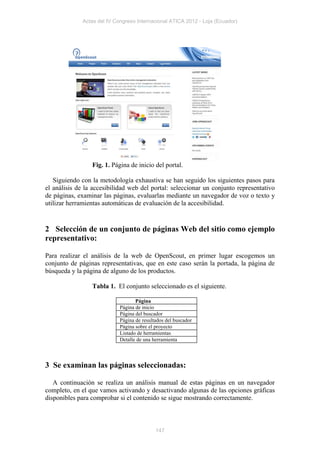 Actas del IV Congreso Internacional ATICA 2012 - Loja (Ecuador)




                 Fig. 1. Página de inicio del portal.

   Siguiendo con la metodología exhaustiva se han seguido los siguientes pasos para
el análisis de la accesibilidad web del portal: seleccionar un conjunto representativo
de páginas, examinar las páginas, evaluarlas mediante un navegador de voz o texto y
utilizar herramientas automáticas de evaluación de la accesibilidad.


2 Selección de un conjunto de páginas Web del sitio como ejemplo
representativo:

Para realizar el análisis de la web de OpenScout, en primer lugar escogemos un
conjunto de páginas representativas, que en este caso serán la portada, la página de
búsqueda y la página de alguno de los productos.

                 Tabla 1. El conjunto seleccionado es el siguiente.

                                    Página
                             Página de inicio
                             Página del buscador
                             Página de resultados del buscador
                             Página sobre el proyecto
                             Listado de herramientas
                             Detalle de una herramienta



3 Se examinan las páginas seleccionadas:

   A continuación se realiza un análisis manual de estas páginas en un navegador
completo, en el que vamos activando y desactivando algunas de las opciones gráficas
disponibles para comprobar si el contenido se sigue mostrando correctamente.



                                             147
 