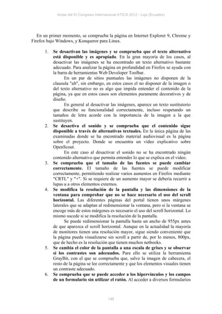 Actas del IV Congreso Internacional ATICA 2012 - Loja (Ecuador)




   En un primer momento, se comprueba la página en Internet Explorer 9, Chrome y
Firefox bajo Windows, y Konqueror para Linux.

      1.   Se desactivan las imágenes y se comprueba que el texto alternativo
           está disponible y es apropiado. En la gran mayoría de los casos, al
           desactivar las imágenes se ha encontrado un texto alternativo bastante
           adecuado. Para analizar la página en profundidad en Firefox se ayuda con
           la barra de herramientas Web Developer Toolbar.
                 En un par de sitios puntuales las imágenes no disponen de la
           clausula "alt", sin embargo, en estos casos el no disponer de la imagen o
           del texto alternativo no es algo que impida entender el contenido de la
           página, ya que en estos casos son elementos puramente decorativos y de
           diseño.
                 En general al desactivar las imágenes, aparece un texto sustitutorio
           que describe su funcionalidad correctamente, incluso respetando un
           tamaños de letra acorde con la importancia de la imagen a la que
           sustituyen.
      2.   Se desactiva el sonido y se comprueba que el contenido sigue
           disponible a través de alternativas textuales. En la única página de las
           examinadas donde se ha encontrado material audiovisual es la página
           sobre el proyecto. Donde se encuentra un vídeo explicativo sobre
           OpenScout.
                 En este caso al desactivar el sonido no se ha encontrado ningún
           contenido alternativo que permita entender lo que se explica en el vídeo.
      3.   Se comprueba que el tamaño de las fuentes se puede cambiar
           correctamente. El tamaño de las fuentes se puede modificar
           correctamente, permitiendo realizar varios aumentos en Firefox mediante
           "CRTL" y "+". Si se requiere de un aumento mayor se debería recurrir a
           lupas u a otros elementos externos.
      4.   Se modifica la resolución de la pantalla y las dimensiones de la
           ventana para comprobar que no se hace necesario el uso del scroll
           horizontal. Las diferentes páginas del portal tienen unos márgenes
           laterales que se adaptan al redimensionar la ventana, pero si la ventana se
           encoge más de estos márgenes es necesario el uso del scroll horizontal. Lo
           mismo sucede si se modifica la resolución de la pantalla.
                 Se puede redimensionar la pantalla hasta un ancho de 955px antes
           de que aparezca el scroll horizontal. Aunque en la actualidad la mayoría
           de monitores tienen una resolución mayor, sigue siendo conveniente que
           la página pueda visualizarse sin scroll a partir de, por lo menos, 800px,
           que de hecho es la resolución que tienen muchos netbooks.
      5.   Se cambia el color de la pantalla a una escala de grises y se observar
           si los contrastes son adecuados. Para ello se utiliza la herramienta
           GrayBit, con el que se comprueba que, salvo la imagen de cabecera, el
           resto de la página se lee correctamente y que los elementos visuales tienen
           un contraste adecuado.
      6.   Se comprueba que se puede acceder a los hipervínculos y los campos
           de un formulario sin utilizar el ratón. Al acceder a diversos formularios



                                          148
 