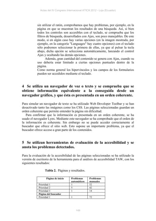 Actas del IV Congreso Internacional ATICA 2012 - Loja (Ecuador)




           sin utilizar el ratón, comprobamos que hay problemas, por ejemplo, en la
           página en que se muestran los resultados de una búsqueda. Así, si bien
           todos los controles son accesibles con el teclado, se comprueba que los
           filtros de búsqueda, desarrollados con Ajax, son poco manejables. De este
           modo, si en algún caso hay varias opciones (en la imagen mostrada, por
           ejemplo, en la categoría "Languages" hay cuatro opciones) con el teclado
           sólo podremos seleccionar la primera de ellas, ya que al pulsar la tecla
           abajo, dicha opción se selecciona automáticamente, lanzando el control
           Ajax y ocultando las demás opciones.
                  Además, gran cantidad del contenido se genera con Ajax, cuando su
           uso debería estar limitado a ciertas opciones puntuales dentro de la
           página.
           Como norma general los hipervínculos y los campos de los formularios
           pueden ser accedidos mediante el teclado.


4 Se utiliza un navegador de voz o texto y se comprueba que se
obtiene información equivalente a la conseguida desde un
navegador gráfico, y que ésta es presentada en un orden coherente.

Para simular un navegador de texto se ha utilizado Web Developer Toolbar y se han
desactivado tanto las imágenes como los CSS. Las páginas seleccionadas guardan un
orden coherente que permite entender la página sin dificultad.
   Para confirmar que la información es presentada en un orden coherente, se ha
usado el navegador Lynx. Mediante este navegador se ha comprobado que el orden de
la información es coherente. Sin embargo no se puede acceder correctamente al
buscador que ofrece el sitio web. Esto supone un importante problema, ya que el
buscador ofrece acceso a gran parte de los contenidos.


5 Se utilizan herramientas de evaluación de la accesibilidad y se
anota los problemas detectados.

Para la evaluación de la accesibilidad de las páginas seleccionadas se ha utilizado la
versión de escritorio de la herramienta para el análisis de accesibilidad TAW, con los
siguientes resultados:

                 Tabla 2. Páginas y resultados.

                  Página de inicio     Problemas      Problemas
                                       automáticos    manuales
            Prioridad 1                1              52
            Prioridad 2                5              42
            Prioridad 3                1              14
            Página del buscador
            Prioridad 1                1              72




                                           149
 