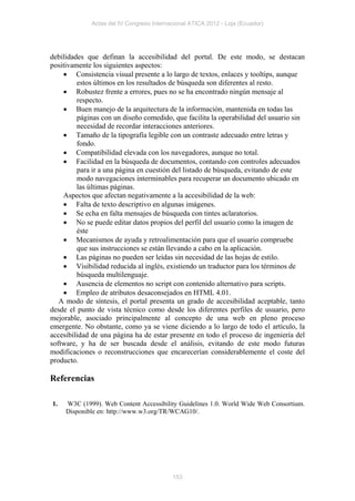 Actas del IV Congreso Internacional ATICA 2012 - Loja (Ecuador)




debilidades que definan la accesibilidad del portal. De este modo, se destacan
positivamente los siguientes aspectos:
     Consistencia visual presente a lo largo de textos, enlaces y tooltips, aunque
         estos últimos en los resultados de búsqueda son diferentes al resto.
     Robustez frente a errores, pues no se ha encontrado ningún mensaje al
         respecto.
     Buen manejo de la arquitectura de la información, mantenida en todas las
         páginas con un diseño comedido, que facilita la operabilidad del usuario sin
         necesidad de recordar interacciones anteriores.
     Tamaño de la tipografía legible con un contraste adecuado entre letras y
         fondo.
     Compatibilidad elevada con los navegadores, aunque no total.
     Facilidad en la búsqueda de documentos, contando con controles adecuados
         para ir a una página en cuestión del listado de búsqueda, evitando de este
         modo navegaciones interminables para recuperar un documento ubicado en
         las últimas páginas.
    Aspectos que afectan negativamente a la accesibilidad de la web:
     Falta de texto descriptivo en algunas imágenes.
     Se echa en falta mensajes de búsqueda con tintes aclaratorios.
     No se puede editar datos propios del perfil del usuario como la imagen de
         éste
     Mecanismos de ayuda y retroalimentación para que el usuario compruebe
         que sus instrucciones se están llevando a cabo en la aplicación.
     Las páginas no pueden ser leídas sin necesidad de las hojas de estilo.
     Visibilidad reducida al inglés, existiendo un traductor para los términos de
         búsqueda multilenguaje.
     Ausencia de elementos no script con contenido alternativo para scripts.
     Empleo de atributos desaconsejados en HTML 4.01.
   A modo de síntesis, el portal presenta un grado de accesibilidad aceptable, tanto
desde el punto de vista técnico como desde los diferentes perfiles de usuario, pero
mejorable, asociado principalmente al concepto de una web en pleno proceso
emergente. No obstante, como ya se viene diciendo a lo largo de todo el artículo, la
accesibilidad de una página ha de estar presente en todo el proceso de ingeniería del
software, y ha de ser buscada desde el análisis, evitando de este modo futuras
modificaciones o reconstrucciones que encarecerían considerablemente el coste del
producto.

Referencias

1.   W3C (1999). Web Content Accessibility Guidelines 1.0. World Wide Web Consortium.
     Disponible en: http://www.w3.org/TR/WCAG10/.




                                          153
 