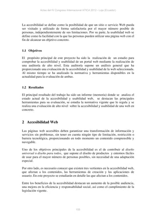 Actas del IV Congreso Internacional ATICA 2012 - Loja (Ecuador)




La accesibilidad se define como la posibilidad de que un sitio o servicio Web pueda
ser visitado y utilizado de forma satisfactoria por el mayor número posible de
personas, independientemente de sus limitaciones. Por su parte, la usabilidad web se
define como la facilidad con la que las personas pueden utilizar una página web con el
fin de alcanzar un objetivo concreto.


1.1 Objetivos

El propósito principal de este proyecto ha sido la realización de un estudio para
comprobar la accesibilidad y usabilidad de un portal web mediante la realización de
una auditoría de alto nivel. Esta auditoría supone un análisis general que ha
proporcionado una evaluación de la accesibilidad y usabilidad de la web seleccionada.
Al mismo tiempo se ha analizado la normativa y herramientas disponibles en la
actualidad para la evaluación de ambas.


1.2 Resultados

El principal resultado del trabajo ha sido un informe (memoria) donde se analiza el
estado actual de la accesibilidad y usabilidad web, se destacan las principales
herramientas para su evaluación, se estudia la normativa vigente que lo regula y se
realiza una evaluación de alto nivel sobre la accesibilidad y usabilidad de una web en
concreto.


2 Accesibilidad Web

Las páginas web accesibles deben garantizar una transformación de información y
servicios sin problemas, sin tener en cuenta ningún tipo de limitación, restricción o
barrera tecnológica, proporcionando en todo momento un contenido comprensible y
navegable.

Uno de los objetivos principales de la accesibilidad es el de contribuir al diseño
universal o diseño para todos, que supone el diseño de productos y entornos fáciles
de usar para el mayor número de personas posibles, sin necesidad de una adaptación
especial.

Por otro lado, es necesario conocer que existen tres vertientes en la accesibilidad web,
que afectan a los contenidos, las herramientas de creación y las aplicaciones de
usuario. En este proyecto se estudiarán en detalle las que afectan a los contenidos.

Entre los beneficios de la accesibilidad destacan un aumento de la posible audiencia,
una mejora en la eficiencia y responsabilidad social, así como el cumplimiento de la
legislación vigente.




                                           155
 