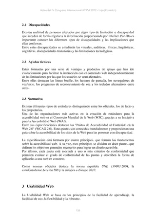 Actas del IV Congreso Internacional ATICA 2012 - Loja (Ecuador)




2.1 Discapacidades

Existen multitud de personas afectados por algún tipo de limitación o discapacidad
que acceden de forma regular a la información proporcionada por Internet. Por ello es
importante conocer los diferentes tipos de discapacidades y las implicaciones que
ellas conllevan.
Entre estas discapacidades se estudiarán las visuales, auditivas, físicas, lingüísticas,
cognitivas, discapacidades transitorias y las limitaciones tecnológicas.


2.2 Ayudas técnicas

Están formadas por una serie de ventajas y productos de apoyo que han ido
evolucionando para facilitar la interacción con el contenido web independientemente
de las limitaciones por las que los usuarios se vean afectados.
Entre ellas destacan las líneas braille, los lectores de pantalla, los navegadores de
voz/texto, los programas de reconocimiento de voz y los teclados alternativos entre
otros.


2.3 Normativa

Existen diferentes tipos de estándares distinguiendo entre los oficiales, los de facto y
los propietarios.
Una de las organizaciones más activas en la creación de estándares para la
accesibilidad web es el Consorcio Mundial de la Web (W3C), gracias a su Iniciativa
para la Accesibilidad Web (WAI).
Entre sus especificaciones destacan las "Pautas de Accesibilidad al Contenido en la
Web 2.0" (WCAG 2.0). Estas pautas son conocidas mundialmente y proporcionan una
guía sobre la accesibilidad de los sitios de la Web para las personas con discapacidad.

La especificación está formada por cuatro principios, que forman los fundamentos
sobre la accesibilidad web. A su vez, esos principios se dividen en doce pautas, que
definen los objetivos generales necesarios para lograr un diseño accesible.
Por último, cada pauta está asociada a uno o más criterios de conformidad que
permiten evaluar el grado de conformidad de las pautas y describen la forma de
aplicarlas a una web en concreto.

Como normas oficiales destaca la norma española UNE 139803:2004, la
estadounidense Sección 508 y la europea e-Europe 2010.




3 Usabilidad Web

La Usabilidad Web se basa en los principios de la facilidad de aprendizaje, la
facilidad de uso, la flexibilidad y la robustez.


                                           156
 