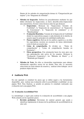 Actas del IV Congreso Internacional ATICA 2012 - Loja (Ecuador)




           Dentro de los métodos de categorización destaca la “Categorización por
           tarjetas” y los “Diagramas de Afinidad”.

       •   Métodos de Inspección. Definen los procedimientos mediante los que
           deben efectuarse las inspecciones, es decir, describe cómo inspeccionar
           una característica. Existen varias técnicas entre las que destacan:
                § Inspecciones. Destacan las ”Inspecciones formales de
                    Usabilidad”, la “Inspección de características”, la “Inspección
                    de Consistencia”, la “Inspección de estándares” y el
                    ”Benchmarking”.
                § Evaluación Heurística. Variante de la Inspección de Usabilidad
                    donde los especialistas juzgan si cada elemento de la interfaz de
                    usuario sigue los principios de usabilidad establecidos.
                § Paseos cognitivos. Derivan de los análisis cognitivos y en ellos
                    los especialistas recorren un escenario de tareas determinado
                    como lo haría un usuario tipo.
                § Listas de comprobación. Se dividen en                    “Guías de
                    comprobación” y “Listas de comprobación basadas en
                    Escenarios”.
                § Otras perspectivas. Con orientación hacia los tests pero con
                    una participación más activa de los usuarios. Destacan la
                    “Evaluación Cooperativa”, los “Métodos de Diario” y el
                    “Modelado por Empatía”.

       •   Métodos de Tests. En ellos se desarrollan experimentos para obtener
           información específica acerca de un diseño. Para ello, es necesario
           seleccionar un cierto número de usuarios y analizar cómo trabajan con el
           producto objeto del test.


4 Auditoría Web

En este apartado se estudiará los pasos que se deben seguir y las herramientas
disponibles para realizar una evaluación sobre la accesibilidad y usabilidad en una
página Web. Para finalizar, se pondrá en práctica lo estudiado realizando una
evaluación real a una página Web.


4.1 Evaluación Accesibilidad Web

La metodología a seguir para realizar la evaluación de accesibilidad a una página
Web contaría con los siguientes pasos:
      • Revisión preliminar. Revisiones de carácter general, que ayuda a
          identificar rápidamente el alcance de los problemas de accesibilidad de un
          sitio web.




                                          158
 