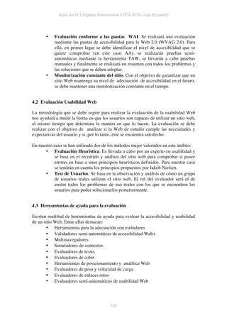 Actas del IV Congreso Internacional ATICA 2012 - Loja (Ecuador)




       •   Evaluación conforme a las pautas WAI. Se realizará una evaluación
           mediante las pautas de accesibilidad para la Web 2.0 (WVAG 2.0). Para
           ello, en primer lugar se debe identificar el nivel de accesibilidad que se
           quiere comprobar (en este caso AA), se realizarán pruebas semi-
           automáticas mediante la herramienta TAW, se llevarán a cabo pruebas
           manuales y finalmente se realizará un resumen con todos los problemas y
           las soluciones que se deben adoptar.
       •   Monitorización constante del sitio. Con el objetivo de garantizar que un
           sitio Web mantenga su nivel de adecuación de accesibilidad en el futuro,
           se debe mantener una monitorización constante en el tiempo.


4.2 Evaluación Usabilidad Web

La metodología que se debe seguir para realizar la evaluación de la usabilidad Web
nos ayudará a medir la forma en que los usuarios son capaces de utilizar un sitio web,
al mismo tiempo que determina la manera en que lo hacen. La evaluación se debe
realizar con el objetivo de analizar si la Web de estudio cumple las necesidades y
expectativas del usuario y si, por lo tanto, éste se encuentra satisfecho.

En nuestro caso se han utilizado dos de los métodos mejor valorados en este ámbito:
      • Evaluación Heurística. Es llevada a cabo por un experto en usabilidad y
           se basa en el recorrido y análisis del sitio web para comprobar si posee
           errores en base a unos principios heurísticos definidos. Para nuestro caso
           se tendrán en cuenta los principios propuestos por Jakob Nielsen.
      • Test de Usuarios. Se basa en la observación y análisis de cómo un grupo
           de usuarios reales utilizan el sitio web. El rol del evaluador será el de
           anotar todos los problemas de uso reales con los que se encuentren los
           usuarios para poder solucionarlos posteriormente.


4.3 Herramientas de ayuda para la evaluación

Existen multitud de herramientas de ayuda para evaluar la accesibilidad y usabilidad
de un sitio Web. Entre ellas destacan:
       • Herramientas para la adecuación con estándares
       • Validadores semi-automáticas de accesibilidad Web+
       • Multinavegadores
       • Simuladores de contextos.
       • Evaluadores de texto.
       • Evaluadores de color
       • Herramientas de posicionamiento y analítica Web
       • Evaluadores de peso y velocidad de carga
       • Evaluadores de enlaces rotos
       • Evaluadores semi-automáticos de usabilidad Web




                                          159
 