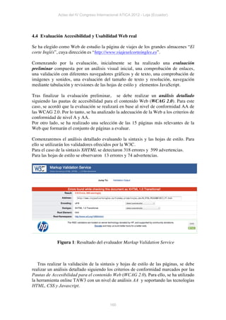 Actas del IV Congreso Internacional ATICA 2012 - Loja (Ecuador)




4.4 Evaluación Accesibilidad y Usabilidad Web real

Se ha elegido como Web de estudio la página de viajes de los grandes almacenes “El
corte Inglés”, cuya dirección es “http://www.viajeselcorteingles.es”.

Comenzando por la evaluación, inicialmente se ha realizado una evaluación
preliminar compuesta por un análisis visual inicial, una comprobación de enlaces,
una validación con diferentes navegadores gráficos y de texto, una comprobación de
imágenes y sonidos, una evaluación del tamaño de texto y resolución, navegación
mediante tabulación y revisiones de las hojas de estilo y elementos JavaScript.

Tras finalizar la evaluación preliminar, se debe realizar un análisis detallado
siguiendo las pautas de accesibilidad para el contenido Web (WCAG 2.0). Para este
caso, se acordó que la evaluación se realizará en base al nivel de conformidad AA de
las WCAG 2.0. Por lo tanto, se ha analizado la adecuación de la Web a los criterios de
conformidad de nivel A y AA.
Por otro lado, se ha realizado una selección de las 15 páginas más relevantes de la
Web que formarán el conjunto de páginas a evaluar.

Comenzaremos el análisis detallado evaluando la sintaxis y las hojas de estilo. Para
ello se utilizarán los validadores ofrecidos por la W3C.
Para el caso de la sintaxis XHTML se detectaron 318 errores y 599 advertencias.
Para las hojas de estilo se observaron 13 errores y 74 advertencias.




             Figura 1: Resultado del evaluador Markup Validation Service



   Tras realizar la validación de la sintaxis y hojas de estilo de las páginas, se debe
realizar un análisis detallado siguiendo los criterios de conformidad marcados por las
Pautas de Accesibilidad para el contenido Web (WCAG 2.0). Para ello, se ha utilizado
la herramienta online TAW3 con un nivel de análisis AA y soportando las tecnologías
HTML, CSS y Javascript.



                                           160
 