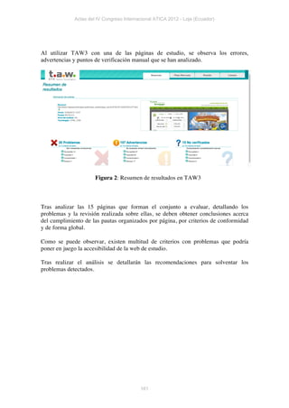 Actas del IV Congreso Internacional ATICA 2012 - Loja (Ecuador)




Al utilizar TAW3 con una de las páginas de estudio, se observa los errores,
advertencias y puntos de verificación manual que se han analizado.




                      Figura 2: Resumen de resultados en TAW3



Tras analizar las 15 páginas que forman el conjunto a evaluar, detallando los
problemas y la revisión realizada sobre ellas, se deben obtener conclusiones acerca
del cumplimiento de las pautas organizados por página, por criterios de conformidad
y de forma global.

Como se puede observar, existen multitud de criterios con problemas que podría
poner en juego la accesibilidad de la web de estudio.

Tras realizar el análisis se detallarán las recomendaciones para solventar los
problemas detectados.




                                          161
 