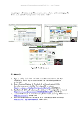 Actas del IV Congreso Internacional ATICA 2012 - Loja (Ecuador)




solución para solventar estos problemas supondría un esfuerzo relativamente pequeño
teniendo en cuenta las ventajas que se obtendrían a cambio.




                               Figura 5: Test de Usuarios.


Referencias

1.   Egea, C. (2007), Diseño Web para tod@s. Accesibilidad al contenido en la Web,
     disponible en Internet http://es.scribd.com/doc/27923084/diseno-para-todos-1
     (12/05/2012)
2.   Inteco (Instituto Nacional de Tecnlogía de la Comunicación) (2008),
     Introducción a la Accesibilidad Web, disponible en Internet
     http://www.inteco.es/file/bpoTr1nHdohApbHgFsyFSw (12/05/2012).
3.   Pemberton, S (2006), Beneficios de los Estándares Web, disponible en Internet
     http://www.w3c.es/Presentaciones/2006/0221-CRUE-JA/ (12/05/2012).
4.   Asociación Española de Normalización y Certificación, Normas y Publicaciones.
     http://www.aenor.es/ (12/05/2012)
5.   Iniciativa de Accesibilidad en la Web, WAI (Web Accessibility Initiative)
     http://www.w3.org/WAI/about.html (14/05/2012)




                                            164
 