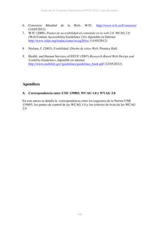 Actas del IV Congreso Internacional ATICA 2012 - Loja (Ecuador)




6.   Consorcio Mundial de la Web, W3C. http://www.w3c.es/Consorcio/
     (14/05/2012)
7.   W3C (2008), Pautas de accesibilidad al contenido en la web 2.0 ,WCAG 2.0
     (Web Content Accessibility Guidelines 2.0), diponible en Internet
     http://www.sidar.org/traducciones/wcag20/es/ (14/05/2012)

8.   Nielsen, J. (2003), Usabilidad: Diseño de sitios Web. Prentice Hall.

9.   Health and Human Services of EEUU (2007) Research-Based Web Design and
     Usability Guidelines, diponible en internet
     http://www.usability.gov/guidelines/guidelines_book.pdf (22/05/2012)




Apendices

A. Correspondencia entre UNE 139803, WCAG 1.0 y WVAG 2.0	
  
    	
  
En este anexo se detalla la correspondencia entre los requisitos de la Norma UNE
139803, los puntos de control de las WCAG 1.0 y los criterios de éxito de las WCAG
2.0




                                           165
 