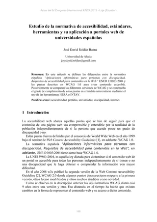 Actas del IV Congreso Internacional ATICA 2012 - Loja (Ecuador)




    Estudio de la normativa de accesibilidad, estándares,
      herramientas y su aplicación a portales web de
                  universidades españolas

                                 José David Roldán Baena

                                   Universidad de Alcalá
                               josedavid.roldan@gmail.com



      Resumen: En este artículo se definen las diferencias entre la normativa
      española “Aplicaciones informáticas para personas con discapacidad.
      Requisitos de accesibilidad para contenidos en la Web” UNED 139803:2004 y
      las pautas descritas en WCAG 1.0 para crear contenido accesible.
      Posteriormente se comparan las diferentes versiones de WCAG y se comprueba
      el grado de cumplimiento de estas pautas en el ámbito universitario mediante el
      uso de las herramientas HERA e INTAV.
      Palabras clave: accesibilidad, portales, universidad, discapacidad, internet.



1 Introducción

La accesibilidad web abarca aquellas pautas que se han de seguir para que el
contenido de una página web sea comprensible y entendible por la totalidad de la
población independientemente de si la persona que accede posee un grado de
discapacidad o no.
   Están pautas fueron definidas por el consorcio de World Wide Web en el año 1999
bajo el nombre de Web Content Accessibility Guidelines [1], en adelante, WCAG 1.0.
   La normativa española “Aplicaciones informáticas para personas con
discapacidad. Requisitos de accesibilidad para contenidos en la Web”, en
adelante, UNE139803:2004 tiene como base WCAG 1.0.
   La UNE139803:2004, es aquella ley dictada para dictaminar si el contenido web de
un portal es accesible para todas las personas independientemente de si tienen o no
una discapacidad que le haga obtener o comprender la información con mayor
dificultad.
   En el año 2008 w3c publicó la segunda versión de la Web Content Accessibility
Guideline [2], WCAG 2.0 donde algunos puntos desaparecieron respecto a la primera
versión, otros fueron modificados y otros muchos añadidos como novedad.
   Como se observa en la descripción anterior las dos normativas WCAG distan casi
9 años entre una versión y otra. Esa distancia en el tiempo ha hecho que existan
cambios en la forma de representar el contenido web y su acceso a dicho contenido.




                                            166
 