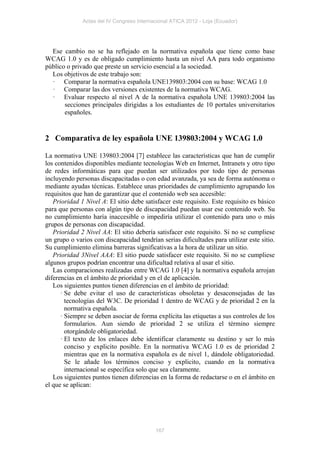 Actas del IV Congreso Internacional ATICA 2012 - Loja (Ecuador)




  Ese cambio no se ha reflejado en la normativa española que tiene como base
WCAG 1.0 y es de obligado cumplimiento hasta un nivel AA para todo organismo
público o privado que preste un servicio esencial a la sociedad.
  Los objetivos de este trabajo son:
  · Comparar la normativa española UNE139803:2004 con su base: WCAG 1.0
  · Comparar las dos versiones existentes de la normativa WCAG.
  · Evaluar respecto al nivel A de la normativa española UNE 139803:2004 las
       secciones principales dirigidas a los estudiantes de 10 portales universitarios
       españoles.


2 Comparativa de ley española UNE 139803:2004 y WCAG 1.0

La normativa UNE 139803:2004 [7] establece las características que han de cumplir
los contenidos disponibles mediante tecnologías Web en Internet, Intranets y otro tipo
de redes informáticas para que puedan ser utilizados por todo tipo de personas
incluyendo personas discapacitadas o con edad avanzada, ya sea de forma autónoma o
mediante ayudas técnicas. Establece unas prioridades de cumplimiento agrupando los
requisitos que han de garantizar que el contenido web sea accesible:
   Prioridad 1 Nivel A: El sitio debe satisfacer este requisito. Este requisito es básico
para que personas con algún tipo de discapacidad puedan usar ese contenido web. Su
no cumplimiento haría inaccesible o impediría utilizar el contenido para uno o más
grupos de personas con discapacidad.
   Prioridad 2 Nivel AA: El sitio debería satisfacer este requisito. Si no se cumpliese
un grupo o varios con discapacidad tendrían serias dificultades para utilizar este sitio.
Su cumplimiento elimina barreras significativas a la hora de utilizar un sitio.
   Prioridad 3Nivel AAA: El sitio puede satisfacer este requisito. Si no se cumpliese
algunos grupos podrían encontrar una dificultad relativa al usar el sitio.
   Las comparaciones realizadas entre WCAG 1.0 [4] y la normativa española arrojan
diferencias en el ámbito de prioridad y en el de aplicación.
   Los siguientes puntos tienen diferencias en el ámbito de prioridad:
      · Se debe evitar el uso de características obsoletas y desaconsejadas de las
        tecnologías del W3C. De prioridad 1 dentro de WCAG y de prioridad 2 en la
        normativa española.
      · Siempre se deben asociar de forma explícita las etiquetas a sus controles de los
        formularios. Aun siendo de prioridad 2 se utiliza el término siempre
        otorgándole obligatoriedad.
      · El texto de los enlaces debe identificar claramente su destino y ser lo más
        conciso y explicito posible. En la normativa WCAG 1.0 es de prioridad 2
        mientras que en la normativa española es de nivel 1, dándole obligatoriedad.
        Se le añade los términos conciso y explicito, cuando en la normativa
        internacional se específica solo que sea claramente.
   Los siguientes puntos tienen diferencias en la forma de redactarse o en el ámbito en
el que se aplican:




                                           167
 