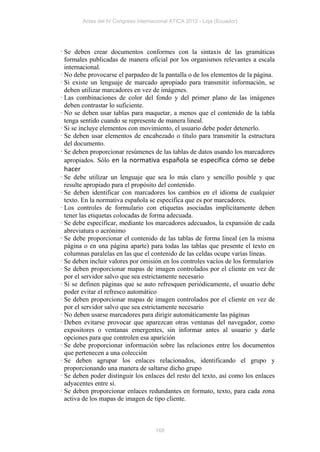 Actas del IV Congreso Internacional ATICA 2012 - Loja (Ecuador)




· Se deben crear documentos conformes con la sintaxis de las gramáticas
  formales publicadas de manera oficial por los organismos relevantes a escala
  internacional.
· No debe provocarse el parpadeo de la pantalla o de los elementos de la página.
· Si existe un lenguaje de marcado apropiado para transmitir información, se
  deben utilizar marcadores en vez de imágenes.
· Las combinaciones de color del fondo y del primer plano de las imágenes
  deben contrastar lo suficiente.
· No se deben usar tablas para maquetar, a menos que el contenido de la tabla
  tenga sentido cuando se represente de manera lineal.
· Si se incluye elementos con movimiento, el usuario debe poder detenerlo.
· Se deben usar elementos de encabezado o título para transmitir la estructura
  del documento.
· Se deben proporcionar resúmenes de las tablas de datos usando los marcadores
  apropiados. Sólo en la normativa española se especifica cómo se debe
 hacer
· Se debe utilizar un lenguaje que sea lo más claro y sencillo posible y que
  resulte apropiado para el propósito del contenido.
· Se deben identificar con marcadores los cambios en el idioma de cualquier
  texto. En la normativa española se especifica que es por marcadores.
· Los controles de formulario con etiquetas asociadas implícitamente deben
  tener las etiquetas colocadas de forma adecuada.
· Se debe especificar, mediante los marcadores adecuados, la expansión de cada
  abreviatura o acrónimo
· Se debe proporcionar el contenido de las tablas de forma lineal (en la misma
  página o en una página aparte) para todas las tablas que presente el texto en
  columnas paralelas en las que el contenido de las celdas ocupe varías líneas.
· Se deben incluir valores por omisión en los controles vacíos de los formularios
· Se deben proporcionar mapas de imagen controlados por el cliente en vez de
  por el servidor salvo que sea estrictamente necesario
· Si se definen páginas que se auto refresquen periódicamente, el usuario debe
  poder evitar el refresco automático
· Se deben proporcionar mapas de imagen controlados por el cliente en vez de
  por el servidor salvo que sea estrictamente necesario
· No deben usarse marcadores para dirigir automáticamente las páginas
· Deben evitarse provocar que aparezcan otras ventanas del navegador, como
  expositores o ventanas emergentes, sin informar antes al usuario y darle
  opciones para que controlen esa aparición
· Se debe proporcionar información sobre las relaciones entre los documentos
  que pertenecen a una colección
· Se deben agrupar los enlaces relacionados, identificando el grupo y
  proporcionando una manera de saltarse dicho grupo
· Se deben poder distinguir los enlaces del resto del texto, así como los enlaces
  adyacentes entre sí.
· Se deben proporcionar enlaces redundantes en formato, texto, para cada zona
  activa de los mapas de imagen de tipo cliente.



                                      168
 