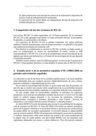 Actas del IV Congreso Internacional ATICA 2012 - Loja (Ecuador)




     · Se debe proporcionar una descripción sonora de la información importante de
       la pista visual de toda presentación multimedia
     · La ejecución de los scripts deben ser independiente del tipo de dispositivo de
       entrada utilizado por el usuario


3 Comparativa de las dos versiones de WCAG

Las normas WCAG 1.0 están organizadas en 14 Pautas generales. En la normativa
WCAG 2.0 se han agrupado estas pautas en cuatro principios básicos: a) perceptible,
b) operable, c) comprensible y d) robusto.
   Los requisitos de WCAG 2.0 [5] se pueden comprobar con mayor precisión
mediante sistemas automatizados o por las propias personas y es aplicable a una gama
más amplia de tecnologías de contenido web.
   Para declarar su cumplimiento se necesita en WCAG: a) fecha, se añade cuando se
puso en cumplimiento la norma de accesibilidad, b) título, versión y URI
correspondiente a WCAG 2.0, c) su nivel de cumplimiento, d) una descripción de las
páginas que afecta esta declaración y e) listado de las tecnologías de las que depende
el contenido accesible.
   También existen cambios entre las diferentes pautas: se observa que 6 puntos de la
WCGA 1.0 han quedado obsoletas y se han añadido 21 puntos más en WCAG 2.0 [3].


4 Estudio nivel A de la normativa española UNE 139803:2004 en
portales universitarios españoles

La educación es una de las bases en la sociedad española actual. Las leyes españolas
están planteadas para que cualquier persona independientemente de sexo, cultura,
posición económica o capacidad tenga acceso a ella.
   Por lo tanto la universidad debe facilitar su acceso para todo tipo de personas. Es
por ello que se realizó este estudio sobre cumplimiento de la accesibilidad tomando
como muestra diez universidades españolas en su apartado dedicado a los estudiantes.
   En este estudio sobre las universidades españolas se utilizaron los siguientes
parámetros: a) el nivel de accesibilidad a estudiar fue de nivel 1 o nivel A; b) En cada
portal se analizó: página principal y las secciones de estudiantes, relaciones
internacionales, extranjería o Erasmus, doctorado y Aula Virtual / Servicio de
Informática; c) se realizó sobre un entorno Windows 7 y Mozilla Firefox*.
   Se utilizó HERA [7] como herramienta para revisar la accesibilidad de las páginas
web de acuerdo con WCAG 1.0. Para ello HERA [9] realiza un análisis automático
previo de la página e informa si se encuentran errores y qué puntos de verificación de
las pautas deben ser revisados manualmente. La revisión manual es imprescindible
para un correcto análisis. HERA [8] proporciona información acerca de los elementos
a verificar, instrucciones sobre cómo realizar ese control y dos vistas modificadas de
la página (una en modo gráfico, otra del código HTML) con los elementos más
importantes destacados con iconos y colores distintivos. Tras ello permite mediante



                                           169
 