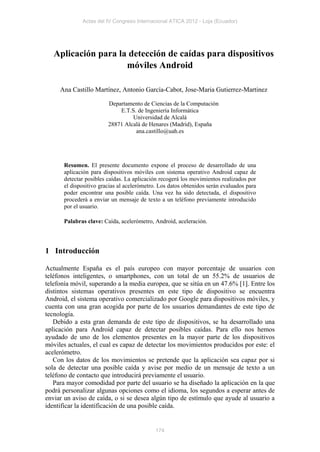 Actas del IV Congreso Internacional ATICA 2012 - Loja (Ecuador)




   Aplicación para la detección de caídas para dispositivos
                     móviles Android

     Ana Castillo Martínez, Antonio García-Cabot, Jose-Maria Gutierrez-Martinez

                         Departamento de Ciencias de la Computación
                             E.T.S. de Ingeniería Informática
                                  Universidad de Alcalá
                         28871 Alcalá de Henares (Madrid), España
                                   ana.castillo@uah.es




       Resumen. El presente documento expone el proceso de desarrollado de una
       aplicación para dispositivos móviles con sistema operativo Android capaz de
       detectar posibles caídas. La aplicación recogerá los movimientos realizados por
       el dispositivo gracias al acelerómetro. Los datos obtenidos serán evaluados para
       poder encontrar una posible caída. Una vez ha sido detectada, el dispositivo
       procederá a enviar un mensaje de texto a un teléfono previamente introducido
       por el usuario.

       Palabras clave: Caída, acelerómetro, Android, aceleración.




1 Introducción

Actualmente España es el país europeo con mayor porcentaje de usuarios con
teléfonos inteligentes, o smartphones, con un total de un 55.2% de usuarios de
telefonía móvil, superando a la media europea, que se sitúa en un 47.6% [1]. Entre los
distintos sistemas operativos presentes en este tipo de dispositivo se encuentra
Android, el sistema operativo comercializado por Google para dispositivos móviles, y
cuenta con una gran acogida por parte de los usuarios demandantes de este tipo de
tecnología.
   Debido a esta gran demanda de este tipo de dispositivos, se ha desarrollado una
aplicación para Android capaz de detectar posibles caídas. Para ello nos hemos
ayudado de uno de los elementos presentes en la mayor parte de los dispositivos
móviles actuales, el cual es capaz de detectar los movimientos producidos por este: el
acelerómetro.
   Con los datos de los movimientos se pretende que la aplicación sea capaz por si
sola de detectar una posible caída y avise por medio de un mensaje de texto a un
teléfono de contacto que introducirá previamente el usuario.
   Para mayor comodidad por parte del usuario se ha diseñado la aplicación en la que
podrá personalizar algunas opciones como el idioma, los segundos a esperar antes de
enviar un aviso de caída, o si se desea algún tipo de estímulo que ayude al usuario a
identificar la identificación de una posible caída.


                                             174
 