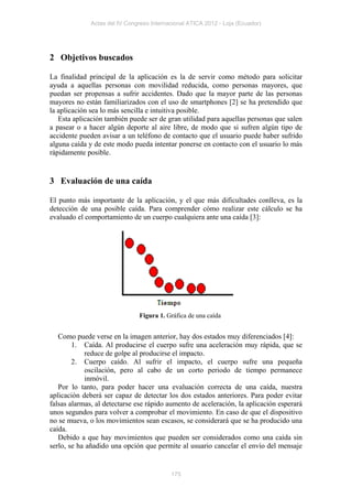 Actas del IV Congreso Internacional ATICA 2012 - Loja (Ecuador)




2 Objetivos buscados

La finalidad principal de la aplicación es la de servir como método para solicitar
ayuda a aquellas personas con movilidad reducida, como personas mayores, que
puedan ser propensas a sufrir accidentes. Dado que la mayor parte de las personas
mayores no están familiarizados con el uso de smartphones [2] se ha pretendido que
la aplicación sea lo más sencilla e intuitiva posible.
   Esta aplicación también puede ser de gran utilidad para aquellas personas que salen
a pasear o a hacer algún deporte al aire libre, de modo que si sufren algún tipo de
accidente pueden avisar a un teléfono de contacto que el usuario puede haber sufrido
alguna caída y de este modo pueda intentar ponerse en contacto con el usuario lo más
rápidamente posible.


3 Evaluación de una caída

El punto más importante de la aplicación, y el que más dificultades conlleva, es la
detección de una posible caída. Para comprender cómo realizar este cálculo se ha
evaluado el comportamiento de un cuerpo cualquiera ante una caída [3]:




                               Figura 1. Gráfica de una caída


   Como puede verse en la imagen anterior, hay dos estados muy diferenciados [4]:
        1. Caída. Al producirse el cuerpo sufre una aceleración muy rápida, que se
            reduce de golpe al producirse el impacto.
        2. Cuerpo caído. Al sufrir el impacto, el cuerpo sufre una pequeña
            oscilación, pero al cabo de un corto periodo de tiempo permanece
            inmóvil.
   Por lo tanto, para poder hacer una evaluación correcta de una caída, nuestra
aplicación deberá ser capaz de detectar los dos estados anteriores. Para poder evitar
falsas alarmas, al detectarse ese rápido aumento de aceleración, la aplicación esperará
unos segundos para volver a comprobar el movimiento. En caso de que el dispositivo
no se mueva, o los movimientos sean escasos, se considerará que se ha producido una
caída.
   Debido a que hay movimientos que pueden ser considerados como una caída sin
serlo, se ha añadido una opción que permite al usuario cancelar el envío del mensaje


                                           175
 