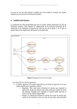 Actas del IV Congreso Internacional ATICA 2012 - Loja (Ecuador)




en caso de ser una falsa alarma, evitando que sea enviado el mensaje, que puede
suponer un coste extra en la factura del usuario.


4 Análisis del sistema

La aplicación ha sido desarrollada para que el usuario pueda interactuar con ella de
diferentes maneras. Para facilitar la comprensión de la estructura principal de la
aplicación se ha realizado el diagrama de caso de uso de la figura 1, en el que se
puede observar la implicación del usuario en la aplicación.




                         Figura 2. Diagrama Caso de Uso General


  Los casos de usos son los siguientes:
    Cambiar opciones. El usuario dispondrá de un menú de opciones en el que
        podrá modificar los siguientes valores:
            o Segundos. Este valor hace referencia al tiempo que esperará la
                 aplicación, desde que detecta una caída, hasta que realiza el envío
                 del mensaje. Durante esos segundos el usuario podrá cancelar el
                 envío si no ha sufrido ningún daño.
            o Sonido. La aplicación presenta la opción de avisar al usuario por
                 medio de un estímulo sonoro en caso de que haya sido detectada



                                          176
 