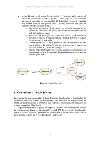 Actas del IV Congreso Internacional ATICA 2012 - Loja (Ecuador)




       Activar/Desactivar el sensor de movimiento. El usuario podrá detener el
        sensor de movimiento cuando él lo desee. Si el dispositivo se encuentra
        activado se recogerán los movimientos del dispositivo y estos se evaluarán
        para intentar detectar una posible caída. Una vez detectada una caída el
        dispositivo tendrá varias opciones:
             o Reproducir un sonido. Si el usuario ha activado esta opción el
                 dispositivo reproducirá un pitido para alertar al usuario de que ha
                 sido detectada una caída.
             o Vibración. Al igual que en el caso del sonido, si el usuario ha
                 activado la opción, la aplicación hará vibrar al dispositivo en caso
                 de que se detecte una caída.
             o Detener envío SMS. Si se ha producido una falsa alarma el usuario
                 podrá indicar a la aplicación que se encuentra bien y que no es
                 necesario avisar al contacto de emergencia.
             o Mandar SMS. Si el usuario no confirma que se encuentra bien en un
                 determinado número de segundos, la aplicación procederá a mandar
                 el mensaje de alerta.




                                Figura 5. Caso de Uso Caída




5 Conclusiones y trabajos futuros

La principal barrera encontrada a la hora de realizar la aplicación es la dificultad de
diferenciar una caída el resto de movimientos. Este obstáculo ha propiciado que se
añada una funcionalidad a la aplicación que permita al usuario cancelar el aviso si se
trata de una posible falsa alarma.
   La aplicación realizada ha puede ser ampliada de forma que en el aviso se incluya
la localización en la que se ha producido la caída [5]. De este modo la aplicación
podrá orientarse también a personas que puedan sufrir un accidente en recorridos
poco habituales, como en el caso de ciclistas o corredores.




                                           178
 