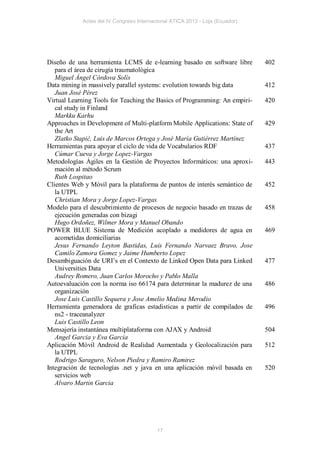 Actas del IV Congreso Internacional ATICA 2012 - Loja (Ecuador)




Diseño de una herramienta LCMS de e-learning basado en software libre         402
   para el área de cirugía traumatológica
   Miguel Ángel Córdova Solís
Data mining in massively parallel systems: evolution towards big data         412
   Juan José Pérez
Virtual Learning Tools for Teaching the Basics of Programming: An empiri-     420
   cal study in Finland
   Markku Karhu
Approaches in Development of Multi-platform Mobile Applications: State of     429
   the Art
   Zlatko Stapić, Luis de Marcos Ortega y José María Gutiérrez Martínez
Herramientas para apoyar el ciclo de vida de Vocabularios RDF                 437
   Cúmar Cueva y Jorge Lopez-Vargas
Metodologías Ágiles en la Gestión de Proyectos Informáticos: una aproxi-      443
   mación al método Scrum
   Ruth Lospitao
Clientes Web y Móvil para la plataforma de puntos de interés semántico de     452
   la UTPL
   Christian Mora y Jorge Lopez-Vargas
Modelo para el descubrimiento de procesos de negocio basado en trazas de      458
   ejecución generadas con bizagi
   Hugo Ordoñez, Wilmer Mora y Manuel Obando
POWER BLUE Sistema de Medición acoplado a medidores de agua en                469
   acometidas domiciliarias
   Jesus Fernando Leyton Bastidas, Luis Fernando Narvaez Bravo, Jose
   Camilo Zamora Gomez y Jaime Humberto Lopez
De                     RI’ en el Contexto de Linked Open Data para Linked     477
   Universities Data
   Audrey Romero, Juan Carlos Morocho y Pablo Malla
Autoevaluación con la norma iso 66174 para determinar la madurez de una       486
   organización
   Jose Luis Castillo Sequera y Jose Amelio Medina Merodio
Herramienta generadora de graficas estadisticas a partir de compilados de     496
   ns2 - traceanalyzer
   Luis Castillo Leon
Mensajería instantánea multiplataforma con AJAX y Android                     504
   Angel Garcia y Eva Garcia
Aplicación Móvil Android de Realidad Aumentada y Geolocalización para         512
   la UTPL
   Rodrigo Saraguro, Nelson Piedra y Ramiro Ramirez
Integración de tecnologías .net y java en una aplicación móvil basada en      520
   servicios web
   Alvaro Martin Garcia




                                          17
 