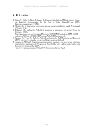 Actas del IV Congreso Internacional ATICA 2012 - Loja (Ecuador)




6 Referencias

1. Garín, T., Gijón, C., Pérez, T., López, R.: Customer Satisfaction of Mobile-Internet Useres:
   An Empirical Approximation for the Case of Spain. Disponible en: SSRN:
   http://ssrn.com/abstract=2148728.
2. Morales, E.: El Smartphone como motor de una nueva incertidumbre social. Prismasocial
   nº8. Junio 2012.
3. Delgado, E.R.: Aplicación Android de asistencia al caminante. Universitat Oberta de
   Catalunya (2011).
   http://openaccess.uoc.edu/webapps/o2/bitstream/10609/8123/1/edelgadoga_PFM_062011_
   Aplicacion%20Android%20de%20Asistencia%20al%20Caminante.pdf
4. Sposaro, F., Tyson, G.: iFall: An Android Application for Fall Monitoring and Response
   (2009). http://ww2.cs.fsu.edu/~sposaro/mobile/presentations/iFall.pdf
5. Aragón, A.: Mobiletel: Dispositivo de comunicación orientado a servicios de tele-asistencia,
   seguimiento y localización, IV Congreso de Accesibilidad a los Medios Audiovisuales para
   Personas con Discapacidad (2009).
    http://www.cesya.es/estaticas/AMADIS09/Documentos/Sesion1-4.pdf




                                             179
 