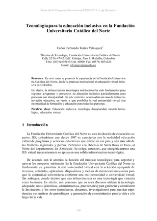 Actas del IV Congreso Internacional ATICA 2012 - Loja (Ecuador)




  Tecnología para la educación inclusiva en la Fundación
           Universitaria Católica del Norte


                             Carlos Fernando Torres Velásquez1
              1
               Director de Tecnología, Fundación Universitaria Católica del Norte.
                Calle 52 No 47-42. Edif. Coltejer, Piso 5. M edellín, Colombia
                   Tfno: (0574) 6051535 ext. 44000 Fax: (0574) 6054220
                               E-mail: cftorresv@ucn.edu.co



       Resumen. En este texto se presenta la experiencia de la Fundación Universita-
       ria Católica del Norte, desde la práctica institucional en educación virtual Inclu-
       siva en Colombia.
       En efecto, la infraestructura tecnológica institucional ha sido fundamental para
       soportar programas y proyectos de educación inclusiva particularmente para
       personas con discapacidad. En este contexto, se considera un caso de éxito e in-
       novación educativa, en razón a que posibilita la real universidad virtual con
       oportunidad de formación y educación para todas las personas.
       Palabras clave: Educación inclusiva, tecnología, discapacidad, modelo tecno-
       lógico, educación virtual.



1 Introducción

    La Fundación Universitaria Católica del Norte es una institución de educación s u-
perior, IES, colombiana que desde 1997 se caracteriza por la modalidad educación
virtual de programas y servicios educativos que ofrece en ese país y aún más allá de
las fronteras regionales y patrias. Pertenece a la Diócesis de Santa Rosa de Osos, al
Norte del departamento de Antioquia. Se colige, entonces, que categóric amente una
IES virtual necesariamente se apoya en una sólida infraestructura tecnológica.

    De acuerdo con lo anterior, la función del músculo tecnológico para soportar y
apoyar los procesos misionales de la Fundación Universitaria Católica del Norte se
fundamenta en garantizar la real universidad virtual con la selección apropiada de
recursos, utilidades, aplicativos, dispositivos y medios de interacción necesarios para
que la comunidad universitaria conforme una real comunidad o universidad virtual.
Sin ambages, puede decirse que esa infraestructura es una tecnología que conecta
seres humanos. En efecto, son personas que en roles diversos utilizan la tecnología
adoptada; unos (directivas, administrativos, proveedores) para gerenciar y administrar
la Institución, y los otros (estudiantes, docentes, investigadores) para suscitar expe-
riencias sustantivas de aprendizajes y generación de conocimientos para la vida y a lo
largo de la vida.



                                              180
 