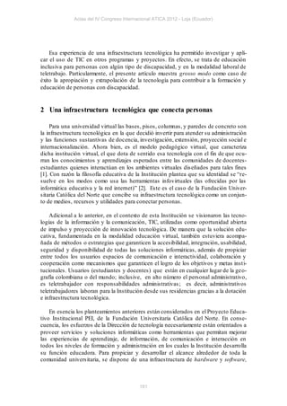 Actas del IV Congreso Internacional ATICA 2012 - Loja (Ecuador)




    Esa experiencia de una infraestructura tecnológica ha permitido investigar y apli-
car el uso de TIC en otros programas y proyectos. En efecto, se trata de educación
inclusiva para personas con algún tipo de discapacidad, y en la modalidad laboral de
teletrabajo. Particularmente, el presente artículo muestra grosso modo como caso de
éxito la apropiación y extrapolación de la tecnología para contribuir a la formación y
educación de personas con discapacidad.


2 Una infraestructura tecnológica que conecta personas

    Para una universidad virtual las bases, pisos, columnas, y paredes de concreto son
la infraestructura tecnológica en la que decidió invertir para atender su administración
y las funciones sustantivas de docencia, investigación, extensión, proyección social e
internacionalización. Ahora bien, es el modelo pedagógico virtual, que caracteriza
dicha institución virtual, el que dota de sentido esa tecnología con el fin de que ocu-
rran los conocimientos y aprendizajes esperados entre las comunidades de docentes-
estudiantes quienes interactúan en los ambientes virtuales dis eñados para tales fines
[1]. Con razón la filosofía educativa de la Institución plantea que su identidad se “re-
suelve en los modos como usa las herramientas infovirtuales (las ofrecidas por las
informática educativa y la red internet)” [2]. Este es el caso de la Fundación Univer-
sitaria Católica del Norte que concibe su infraestructura tecnológica como un conjun-
to de medios, recursos y utilidades para conectar personas.

    Adicional a lo anterior, en el contexto de esta Institución se visionaron las tecno-
logías de la información y la comunicación, TIC, utilizadas como oportunidad abierta
de impulso y proyección de innovación tecnológica. De manera que la solución edu-
cativa, fundamentada en la modalidad educación virtual, también estuviera acompa-
ñada de métodos o estrategias que garanticen la accesibilidad, integración, usabilidad,
seguridad y disponibilidad de todas las soluciones informáticas, además de propiciar
entre todos los usuarios espacios de comunicación e interactividad, colaboración y
cooperación como mecanismos que garanticen el logro de los objetivos y metas insti-
tucionales. Usuarios (estudiantes y docentes) que están en cualquier lugar de la geo-
grafía colombiana o del mundo; inclusive, en alto número el personal administrativo,
es teletrabajador con responsabilidades administrativas ; es decir, administrativos
teletrabajadores laboran para la Institución desde sus residencias gracias a la dotación
e infraestructura tecnológica.

    En esencia los planteamientos anteriores están considerados en el Proyecto Educa-
tivo Institucional PEI, de la Fundación Universitaria Católica del Norte. En conse-
cuencia, los esfuerzos de la Dirección de tecnología necesariamente están orientados a
proveer servicios y soluciones informáticas como herramientas que permitan mejorar
las experiencias de aprendizaje, de información, de comunicación e interacción en
todos los niveles de formación y administración en los cuales la Institución desarrolla
su función educadora. Para propiciar y desarrollar el alcance alrededor de toda la
comunidad universitaria, se dispone de una infraestructura de hardware y software,



                                           181
 