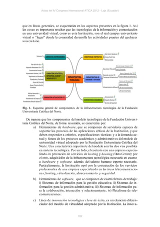 Actas del IV Congreso Internacional ATICA 2012 - Loja (Ecuador)




que en líneas generales, se esquematiza en los aspectos presentes en la figura 1. Así
las cosas es importante resaltar que las tecnologías de la información y comunicación
en una universidad virtual, como es esta Institución, son el real campus universitario
virtual o “lugar” donde la comunidad desarrolla las actividades propias del quehacer
universitario.




Fig. 1. Esquema general de componentes de la infraestructura tecnológica de la Fundación
Universitaria Católica del Norte.

   De manera que los componentes del modelo tecnológico de la Fundación Univers i-
taria Católica del Norte, de forma resumida, se caracteriza por:
         a) Herramientas de hardware, que se componen de servidores capaces de
              soportar los procesos de las aplicaciones críticas de la Institución, y que
              deben responder a criterios, especificaciones técnicas y a la demanda ac-
              tual y futura de los procesos académicos y administrativos del modelo de
              universidad virtual adoptado por la Fundación Universitaria Católica del
              Norte. Una característica importante del modelo son las dos vías posibles
              en materia tecnológica. Por un lado, el contrato con una empresa especia-
              lizada en prestación de servicios de hosting y housing (Data Center); por
              el otro, adquisición de la infraestructura tecnológica necesaria en cuanto
              a hardware y software, además del talento humano experto necesario.
              Particularmente, la Institución optó por la contratación de los servicios
              profesionales de una empresa especializada en las áreas telecomunicacio-
              nes, hosting, virtualización, almacenamiento y seguridad.
        b) Herramientas de software, que se componen de cuatro frentes de trabajo:
           i) Sistemas de información para la gestión educativa; ii) Sistemas de in-
           formación para la gestión administrativa; iii) Sistemas de información pa-
           ra la colaboración, interacción y relacionamiento; iv) Plataforma de tele-
           comunicaciones.
        c)   Línea de innovación tecnológica clave de éxito, es un elemento diferen-
             ciador del modelo de virtualidad adoptado por la Institución. La innova-


                                           182
 