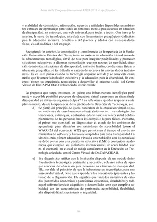 Actas del IV Congreso Internacional ATICA 2012 - Loja (Ecuador)




y usabilidad de contenidos, información, recursos y utilidades disponibles en ambie n-
tes virtuales de aprendizaje para todas las personas incluso para aquellas en situación
de discapacidad, es entonces, una web universal, para todas y todos. Con base en lo
anterior, la suma de tecnologías , articulada con lineamientos pedagógicos-didácticas
para la educación inclusiva, beneficia a 142 jóvenes y adultos con discapacidades
física, visual, auditiva y del lenguaje.

   Recogiendo lo anterior, la connotación y transferencia de la experticia de la Funda-
ción Universitaria Católica del Norte, tanto en materia de educación virtual como de
la infraestructura tecnológica, sirvió de base para imaginar posibilidades y promover
soluciones educativas a diversas comunidades que por razones de movilidad, situa-
ción económica, situaciones de discapacidad, ambiente familiar, condiciones físicas o
ubicación geográfica, se les dificulta o carecen de acceso a las universidades tradicio-
nales. Es en este punto cuando la tecnología adquiere sentido y se convierte en un
medio que favorece la inclusión educativa y la educación para la diversidad. En con-
creto, poner su experiencia tecnológica a desarrollar el encargo social del Centro
Virtual de DisCAPACIDAD referenciado anteriormente.

   La pregunta que surge, entonces, es ¿cómo una infraestructura tecnológica perti-
nente y accesible posibilitó procesos de educación virtual a personas en situación de
discapacidad en diferentes regiones del país? Las reflexiones que dan respuesta a este
planteamiento, desde la experiencia de la práctica de la Dirección de Tecnología , son:
        d) Se partió del principio de que la naturaleza de la educación virtual dispo-
            ne ambientes de enseñanza-aprendizaje (información, metodologías, in-
            teracciones, estrategias, contenidos educativos) sin la necesidad del des-
            plazamiento de las personas hasta los campus o lugares físicos. Por tanto,
            el primer reto consistió en diagnosticar el estado de los ambientes de
            aprendizaje para alinearlos con estándares de accesibilidad (como el
            WACG 2.0 del consorcio W3C) que permitieran al tiempo el uso de he-
            rramientas de software y hardware adaptadas para cada discapacidad. En
            síntesis, para ofrecer educación virtual a una población con discapacidad
            se debe contar con una plataforma educativa (LMS) y contenidos acadé-
            micos que cumplan los estándares internacionales de accesibilidad , que
            es el escenario en el cual se trabaja actualmente en la Dirección de Tec-
            nología articulada con el Centro Virtual de DisCAPACIDAD.
        e)   Ese diagnóstico ratificó que la Institución disponía de un modelo de in-
             fraestructura tecnológica pertinente y accesible, inclusive antes de agre-
             gar servicios de educación para personas en situación de discapacidad.
             Ello, revalida el principio de que la infraestructura tecnológica, para una
             universidad virtual, tiene que responder a las necesidades (presentes y fu-
             turas) de la Organización. Ello significa que tanto los materiales de estu-
             dio (contenidos académicos), plataformas educativas, simuladores y todo
             aquel software/servicio adquiridos o desarrollado tiene que cumplir a ca-
             balidad con las características de pertinencia, accesibilidad, flexibilidad,
             alta disponibilidad, crecimiento y seguridad.




                                           184
 