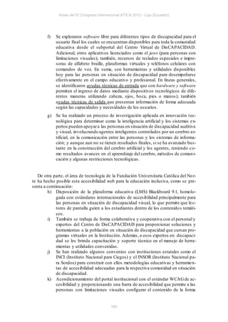 Actas del IV Congreso Internacional ATICA 2012 - Loja (Ecuador)




        f)   Se exploraron software libre para diferentes tipos de discapacidad para el
             usuario final los cuales se encuentran disponibles para toda la comunidad
             educativa desde el subportal del Centro Virtual de DisCAPACIDAD.
             Adicional, otros aplicativos licenciados como el jaws (para personas con
             limitaciones visuales); también, recursos de teclados especiales e impre-
             soras de alfabeto braille, plataformas virtuales y teléfonos celulares con
             comandos de voz. En suma, son herramientas y utilidades disponibles
             hoy para las personas en situación de discapacidad para desempeñarse
             efectivamente en el campo educativo y profesional. En líneas generales,
             se identificaron ayudas técnicas de entrada que con hardware y software
             permiten el ingreso de datos mediante dispositivos tecnológicos de dife-
             rentes maneras utilizando cabeza, ojos, boca, pies o manos); también
             ayudas técnicas de salida que presentan información de forma adecuada
             según las capacidades y necesidades de los usuarios.
        g) Se ha realizado un proceso de investigación aplicada en innovación t ec-
           nológica para determinar como la inteligencia artificial y los sistemas ex-
           pertos pueden apoyar a las personas en situación de discapacidad auditiva
           y visual, involucrando agentes inteligentes controlados por un cerebro ar-
           tificial, en la comunicación entre las personas y los sistemas de informa-
           ción; y aunque aun no se tienen resultados finales, si se ha avanzado bas-
           tante en la construcción del cerebro artificial y los agentes, teniendo co-
           mo resultados avances en el aprendizaje del cerebro, métodos de comun i-
           cación y algunas restricciones tecnológicas.


   De otra parte, el área de tecnología de la Fundación Universitaria Católica del No r-
te ha hecho posible esta accesibilidad web para la educación inclusiva, como se pre-
senta a continuación:
        h) Disposición de la plataforma educativa (LMS) Blackboard 9.1, homolo-
             gada con estándares internacionales de accesibilidad principalmente para
             las personas en situación de discapacidad visual, lo que permite que lec-
             tores de pantalla guíen a los estudiantes dentro de los contenido s temáti-
             cos.
        i) También se trabaja de forma colaborativa y cooperativa con el personal y
             expertos del Centro de DisCAPACIDAD para proporcionar soluciones y
             herramientas a la población en situación de discapacidad que cursan pro-
             gramas virtuales en la Institución. Además, a esos expertos en discapaci-
             dad se les brinda capacitación y soporte técnico en el manejo de herra-
             mientas y utilidades convenidas.
        j) Se han realizado algunos convenios con instituciones estatales como el
             INCI (Instituto Nacional para Ciegos) y el INSOR (Instituto Nacional pa-
             ra Sordos) para construir con ellos metodologías educativas y herramien-
             tas de accesibilidad adecuadas para la respectiva comunidad en situación
             de discapacidad.
        k) Acondicionamiento del portal institucional con el estándar WCAG de ac-
             cesibilidad y proporcionando una barra de accesibilidad que permite a las
             personas con limitaciones visuales configurar el contenido de la forma


                                           185
 