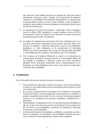 Actas del IV Congreso Internacional ATICA 2012 - Loja (Ecuador)




           mas adecuad, como también opciones de lenguaje de señas para ofrecer
           información a personas sordas . Además, de la contratación de empresas
           expertas en accesibilidad web enfocadas especialmente en soluciones pa-
           ra discapacidades auditiva, visual y motriz. También, se han evaluado he-
           rramientas que permitan la lectura automática de contenidos desde el po r-
           tal web de la Institución.
      l)   La maquetación de todos los portales y subportales web es realizada a
           través de objetos DIV, manejando su aspecto gráfico a través de CSS e
           incorporando a todas las imágenes texto alternativo para que los lectores
           de pantalla puedan leerlas sin problema.

      m) La política de administración del portal web tiene estipulado que no se
         usa flash para mostrar contenidos por las barreras que pone frente a los
         lectores de pantalla y a diferentes dispositivos que no son compatibles,
         igualmente, se viene trabajando en la incorporación de tecnología
         HTML5 con el fin de garantizar altos niveles de interactividad, movilidad
         y accesibilidad para los espacios y herramientas que así lo requieran.
      n) Con el apoyo de la empresa Microsoft se cuenta con la plataforma d e
         comunicación académica Live@edu basada en la herramienta Office 365
         que permite a estudiantes y docentes contar con correo electrónico
         (Outlook Web), mensajería instantánea (Lync), almacenamiento de in-
         formación en la nube (Skydrive), entre otros; con tod as las normas inter-
         nacionales de accesibilidad.


4 Conclusiones

  Con el desarrollo del presente artículo, se puede concluir que:

          Una institución de educación superior de carácter virtual necesariamente
           se apoya en una sólida infraestructura tecnológica, para soportar sus pro-
           cesos misionales.
          En esencia, la infraestructura tecnológica de la Fundación Universitaria
           Católica del Norte es una tecnología que conecta personas y contribuye a
           generar comunidad universitaria. En este contexto, la tecnología adquiere
           sentido y es un mediador de los procesos académicos, administrativos y
           financieros.
          Particularmente, la experiencia de uso de la infraestructura tecnológica en
           más de 15 años de vida institucional de la Fundación Universitaria Cat ó-
           lica del Norte, se ha extrapolado a contribuir a la formación y educación
           de personas con discapacidad.
          La Institución dispone de herramientas, utilidades y contenidos que fav o-
           recen los ambientes de aprendizaje en la modalidad virtual de las pers o-
           nas en situación de discapacidad que ofician como estudiantes.




                                         186
 