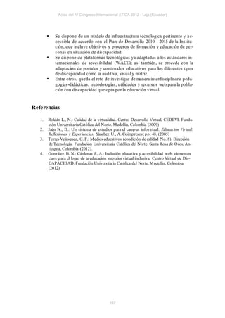 Actas del IV Congreso Internacional ATICA 2012 - Loja (Ecuador)




           Se dispone de un modelo de infraestructura tecnológica pertinente y a c-
            cessible de acuerdo con el Plan de Desarrollo 2010 - 2015 de la Institu-
            ción, que incluye objetivos y procesos de formación y educación de per-
            sonas en situación de discapacidad.
           Se dispone de plataformas tecnológicas ya adaptadas a los estándares in-
            ternacionales de accesibilidad (WACG); así también, se procede con la
            adaptación de portales y contenidos educativos para los diferentes tipos
            de discapacidad como la auditiva, visual y motriz.
           Entre otros, queda el reto de investigar de manera interdisciplinaria peda-
            gogías-didácticas, metodologías, utilidades y recursos web para la pobla-
            ción con discapacidad que opta por la educación virtual.


Referencias

   1.   Roldán L., N.: Calidad de la virtualidad. Centro Desarrollo Virtual, CEDEVI. Funda-
        ción Universitaria Católica del Norte. M edellín, Colombia (2009)
   2.   Jaén N., D.: Un sistema de estudios para el campus infovirtual: Educación Virtual:
        Reflexiones y Experiencias. Sánchez U., A. Coimpresos; pp. 48. (2005)
   3.   Torres Velásquez, C. F.: M edios educativos (condición de calidad No. 8). Dirección
        de Tecnología. Fundación Universitaria Católica del Norte. Santa Rosa de Osos, An-
        tioquia, Colombia (2012).
   4.   González, B. N.; Cárdenas J., A.: Inclusión educativa y accesibilidad web: elementos
        clave para el logro de la educación superior virtual inclusiva. Centro Virtual de Dis-
        CAPACIDAD. Fundación Universitaria Católica del Norte. M edellín, Colombia
        (2012)




                                            187
 