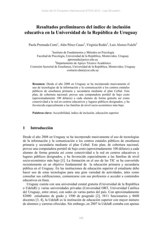 Actas del IV Congreso Internacional ATICA 2012 - Loja (Ecuador)




      Resultados preliminares del índice de inclusión
 educativa en la Universidad de la República de Uruguay

    Paola Premuda Conti1, Alén Pérez Casas2, Virginia Rodés2, Luis Alonzo Fulchi2
                     1
                      Instituto de Fundamentos y Métodos en Psicología
         Facultad de Psicología, Universidad de la República, Montevideo, Uruguay
                                    ppremuda@psico.edu.uy
                        2
                          Departamento de Apoyo Técnico Académico
     Comisión Sectorial de Enseñanza, Universidad de la República, Montevideo, Uruguay
                                   contacto.data@cse.edu.uy



      Resumen: Desde el año 2008 en Uruguay se ha incorporado masivamente el
      uso de tecnologías de la información y la comunicación a los centros estatales
      públicos de enseñanza primaria y secundaria mediante el plan Ceibal. Este
      plan, de cobertura nacional, provee una computadora portátil de bajo costo
      (aproximadamente 100 dólares) a cada alumno de forma gratuita así como
      conectividad a la red en centros educativos y lugares públicos designados, y ha
      favorecido especialmente a las familias de nivel socio-económico más bajo.

      Palabras clave: Accesibilidad, índice de inclusión, educación superior




1    Introducción

Desde el año 2008 en Uruguay se ha incorporado masivamente el uso de tecnologías
de la información y la comunicación a los centros estatales públicos de enseñanza
primaria y secundaria mediante el plan Ceibal. Este plan, de cobertura nacional,
provee una computadora portátil de bajo costo (aproximadamente 100 dólares) a cada
alumno de forma gratuita así como conectividad a la red en centros educativos y
lugares públicos designados, y ha favorecido especialmente a las familias de nivel
socio-económico más bajo [1]. La formación en el uso de las TIC se ha convertido
recientemente en un objetivo fundamental de la educación primaria y secundaria
pública en el Uruguay. En las instituciones de educación superior el estudiante debe
hacer uso de estas tecnologías para una gran variedad de actividades, tales como
consultar sus calificaciones, comunicarse con sus profesores o acceder a contenidos
educativos en línea.
   Uruguay cuenta con una universidad estatal gratuita (Universidad de la República
o UdelaR) y varias universidades privadas (Universidad ORT, Universidad Católica
del Uruguay, entre otras), con sedes en varias partes del país. Con aproximadamente
82000 estudiantes de grado y 1500 de posgrado [2], 5811 funcionarios y 8608
docentes [3, 4], la UdelaR es la institución de educación superior con mayor número
de alumnos y carreras ofrecidas. Sin embargo, en 2007 la UdelaR contaba con apenas



                                           188
 