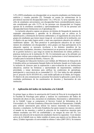 Actas del IV Congreso Internacional ATICA 2012 - Loja (Ecuador)




3,5% (2893) estudiantes con discapacidad, en su mayoría estudiantes con limitaciones
auditivas y visuales parciales [5]. Tomando en cuenta las estimaciones de la
prevalencia nacional de discapacidad (entre 7,6 y 10%) [6, 7], sería esperable que la
cifra de estudiantes universitarios con discapacidad fuera considerablemente mayor,
aún considerando que sólo 13,7% de las personas con discapacidad en Uruguay
egresan de la enseñanza secundaria y aproximadamente 11% de las personas con
discapacidad tienen limitaciones en el aprendizaje [6].
    La inclusión educativa supone un proceso sin término de búsqueda de maneras de
responder adecuadamente y aprender de la diferencia, que se enfoca en la
identificación y eliminación de barreras ambientales y el seguimiento de cerca de los
grupos de estudiantes que tienen mayor riesgo de ser excluidos de la institución, con
el objetivo de que todos logren asistir y tener una experiencia educativa de calidad y
rendimiento óptimo [8]. Para promover la participación educativa de un mayor
número de estudiantes con discapacidad y otros grupos con baja participación en la
educación superior es necesario involucrar a los distintos miembros de las
instituciones (estudiantes, docentes y funcionarios) en un proceso de auto-evaluación
de su gestión inclusiva y que tenga en cuenta las dimensiones de cultura, política y
prácticas inclusivas de la institución [9, 10]. Un instrumento que se ha utilizado con
éxito para realizar auto-evaluación educativa en instituciones a nivel internacional es
el índice para la inclusión de Booth y Ainscow [9].
    El Programa de Educación Inclusiva con Calidad, del Ministerio de Educación de
Colombia utiliza un instrumento llamado Índice de Inclusión, basado en el índice para
la inclusión de Ainscow para la exploración o auto-evaluación de sus instituciones
educativas, analizar las fortalezas y oportunidades de mejoramiento, establecer
prioridades y tomar decisiones para calificar las condiciones de aprendizaje,
participación y convivencia de su comunidad [11, 12]. Este índice ha sido adoptado
por el proyecto ALFA III ESVI-AL y está siendo aplicado en la Udelar, de Uruguay.
El objetivo de esta comunicación es presentar brevemente la aplicación y parte de los
resultados preliminares de los cuestionarios de docentes y funcionarios de esta
institución.


2    Aplicación del índice de inclusión a la UdelaR

En primer lugar se obtuvo la autorización del Comité de Ética de la investigación de
la Facultad de Psicología para aplicar y analizar los cuestionarios del Índice de
Inclusión (de ahora en más, encuestas) en estudiantes, funcionarios y administrativos
de la UdelaR. Luego se contactaron el Servicio Central de Informática de la
Universidad y la División Estadística (Dirección General de Planeamiento, UdelaR)
para solicitar autorización para utilizar los marcos muestrales de funcionarios,
docentes y estudiantes. La División Estadística fue quien manejó los marcos, calculó
el tamaño de las muestras y realizó la selección de las respectivas muestras para
obtener resultados con 95% de confiabilidad y un margen de error del 5%. Los
criterios de selección de la muestra de estudiantes fueron los siguientes: 1) ser alumno
activo de la UdelaR (esto es, haber rendido al menos una materia en los últimos dos
años), 2) haber ingresado a la universidad en ultimos 5 años (2007-2011). Se tomaron


                                           189
 