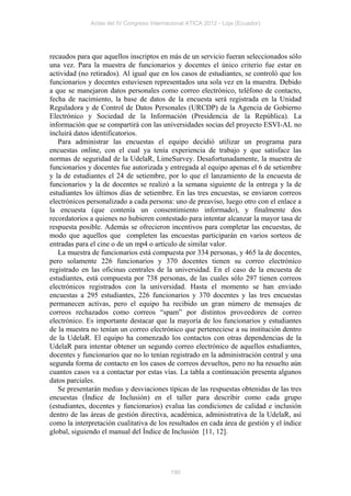 Actas del IV Congreso Internacional ATICA 2012 - Loja (Ecuador)




recaudos para que aquellos inscriptos en más de un servicio fueran seleccionados sólo
una vez. Para la muestra de funcionarios y docentes el único criterio fue estar en
actividad (no retirados). Al igual que en los casos de estudiantes, se controló que los
funcionarios y docentes estuviesen representados una sola vez en la muestra. Debido
a que se manejaron datos personales como correo electrónico, teléfono de contacto,
fecha de nacimiento, la base de datos de la encuesta será registrada en la Unidad
Reguladora y de Control de Datos Personales (URCDP) de la Agencia de Gobierno
Electrónico y Sociedad de la Información (Presidencia de la República). La
información que se compartirá con las universidades socias del proyecto ESVI-AL no
incluirá datos identificatorios.
   Para administrar las encuestas el equipo decidió utilizar un programa para
encuestas online, con el cual ya tenía experiencia de trabajo y que satisface las
normas de seguridad de la UdelaR, LimeSurvey. Desafortunadamente, la muestra de
funcionarios y docentes fue autorizada y entregada al equipo apenas el 6 de setiembre
y la de estudiantes el 24 de setiembre, por lo que el lanzamiento de la encuesta de
funcionarios y la de docentes se realizó a la semana siguiente de la entrega y la de
estudiantes los últimos días de setiembre. En las tres encuestas, se enviaron correos
electrónicos personalizado a cada persona: uno de preaviso, luego otro con el enlace a
la encuesta (que contenía un consentimiento informado), y finalmente dos
recordatorios a quienes no hubieren contestado para intentar alcanzar la mayor tasa de
respuesta posible. Además se ofrecieron incentivos para completar las encuestas, de
modo que aquellos que completen las encuestas participarán en varios sorteos de
entradas para el cine o de un mp4 o artículo de similar valor.
   La muestra de funcionarios está compuesta por 334 personas, y 465 la de docentes,
pero solamente 226 funcionarios y 370 docentes tienen su correo electrónico
registrado en las oficinas centrales de la universidad. En el caso de la encuesta de
estudiantes, está compuesta por 738 personas, de las cuales sólo 297 tienen correos
electrónicos registrados con la universidad. Hasta el momento se han enviado
encuestas a 295 estudiantes, 226 funcionarios y 370 docentes y las tres encuestas
permanecen activas, pero el equipo ha recibido un gran número de mensajes de
correos rechazados como correos “spam” por distintos proveedores de correo
electrónico. Es importante destacar que la mayoría de los funcionarios y estudiantes
de la muestra no tenían un correo electrónico que perteneciese a su institución dentro
de la UdelaR. El equipo ha comenzado los contactos con otras dependencias de la
UdelaR para intentar obtener un segundo correo electrónico de aquellos estudiantes,
docentes y funcionarios que no lo tenían registrado en la administración central y una
segunda forma de contacto en los casos de correos devueltos, pero no ha resuelto aún
cuantos casos va a contactar por estas vías. La tabla a continuación presenta algunos
datos parciales.
   Se presentarán medias y desviaciones típicas de las respuestas obtenidas de las tres
encuestas (Índice de Inclusión) en el taller para describir como cada grupo
(estudiantes, docentes y funcionarios) evalua las condiciones de calidad e inclusión
dentro de las áreas de gestión directiva, académica, administrativa de la UdelaR, así
como la interpretación cualitativa de los resultados en cada área de gestión y el índice
global, siguiendo el manual del Índice de Inclusión [11, 12].




                                           190
 